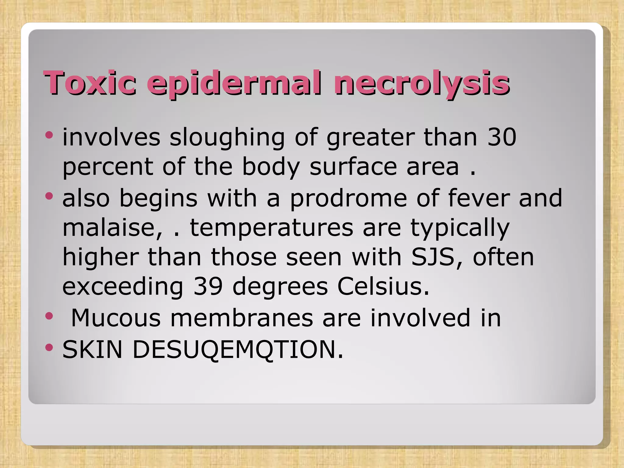 Toxic epidermal necrolysis   involves sloughing of greater than 30 percent of the body surface area . also begins with a prodrome of fever and malaise, . temperatures are typically higher than those seen with SJS, often exceeding 39 degrees Celsius. Mucous membranes are involved in  SKIN DESUQEMQTION. 