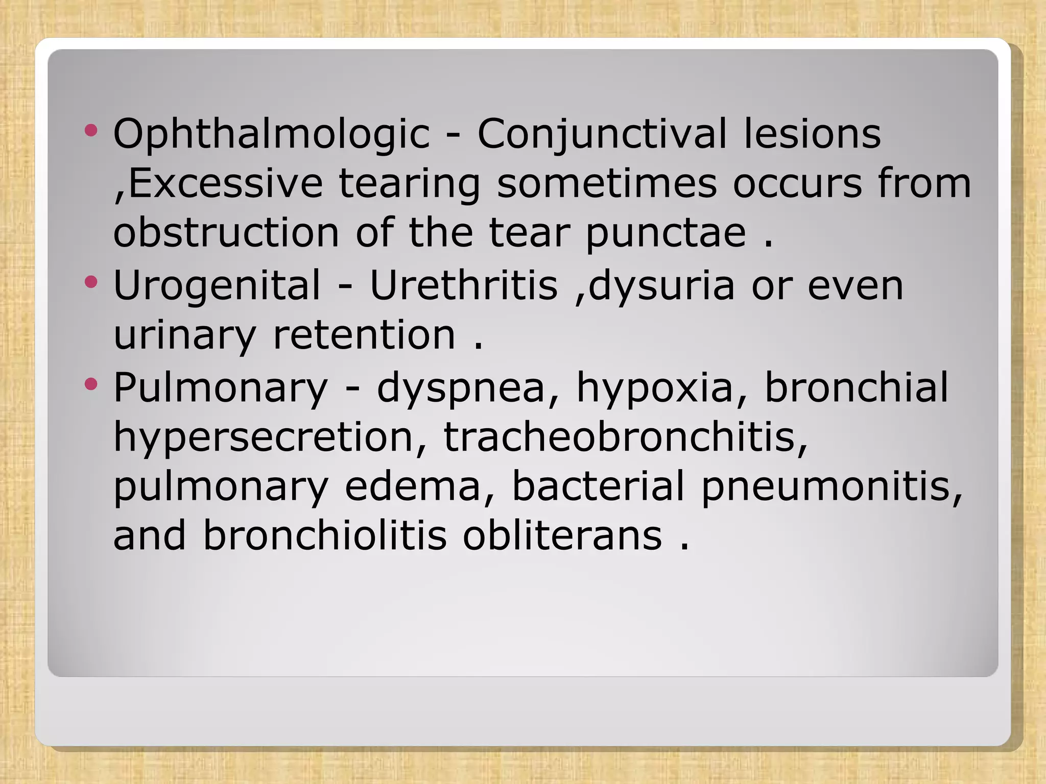 Ophthalmologic - Conjunctival lesions ,Excessive tearing sometimes occurs from obstruction of the tear punctae . Urogenital - Urethritis ,dysuria or even urinary retention . Pulmonary - dyspnea, hypoxia, bronchial hypersecretion, tracheobronchitis, pulmonary edema, bacterial pneumonitis, and bronchiolitis obliterans . 