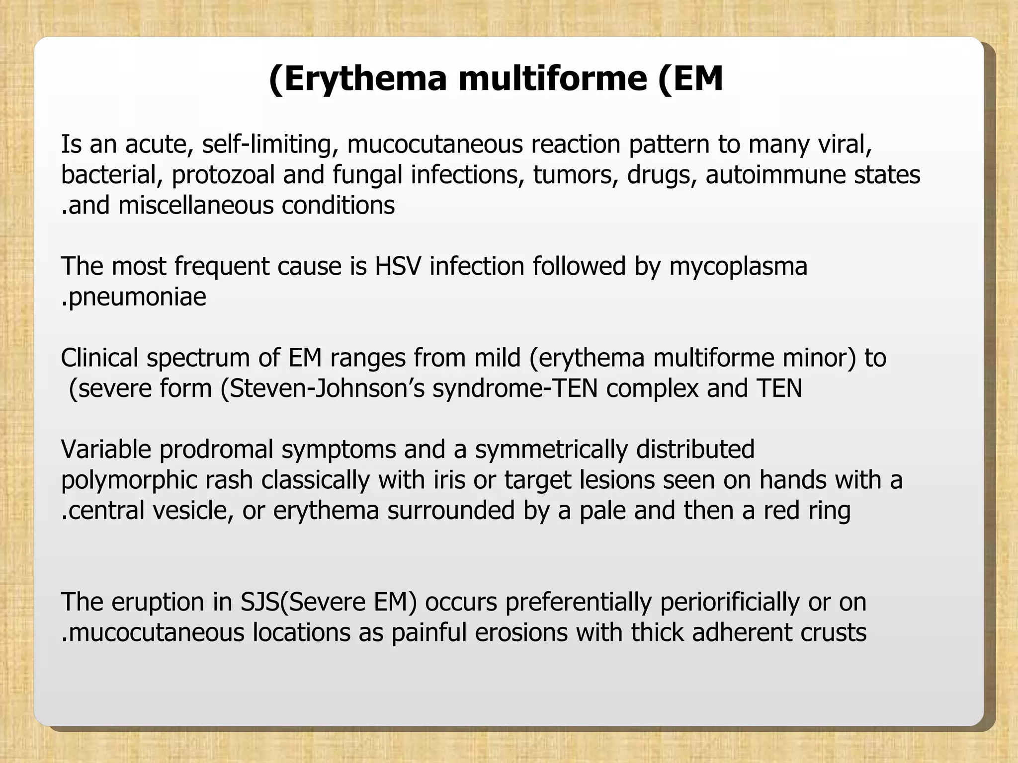Erythema multiforme (EM) Is an acute, self-limiting, mucocutaneous reaction pattern to many viral, bacterial, protozoal and fungal infections, tumors, drugs, autoimmune states and miscellaneous conditions. The most frequent cause is HSV infection followed by mycoplasma pneumoniae. Clinical spectrum of EM ranges from mild (erythema multiforme minor) to severe form (Steven-Johnson’s syndrome-TEN complex and TEN)  Variable prodromal symptoms and a symmetrically distributed polymorphic rash classically with iris or target lesions seen on hands with a central vesicle, or erythema surrounded by a pale and then a red ring. The eruption in SJS(Severe EM) occurs preferentially periorificially or on mucocutaneous locations as painful erosions with thick adherent crusts. 