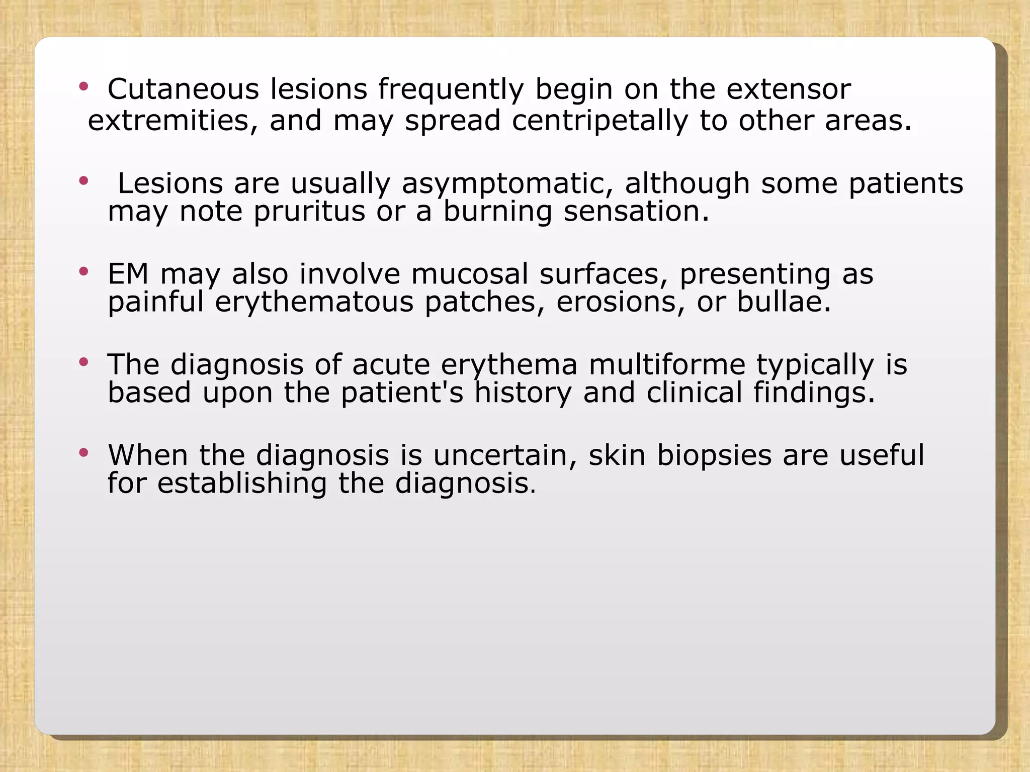 Cutaneous lesions frequently begin on the extensor extremities, and may spread centripetally to other areas. Lesions are usually asymptomatic, although some patients may note pruritus or a burning sensation.  EM may also involve mucosal surfaces, presenting as painful erythematous patches, erosions, or bullae. The diagnosis of acute erythema multiforme typically is based upon the patient's history and clinical findings.  When the diagnosis is uncertain, skin biopsies are useful for establishing the diagnosis .  