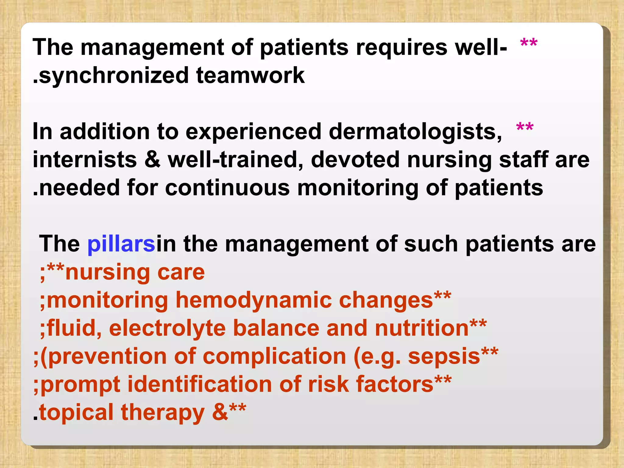 **   The management of patients requires well-synchronized teamwork. **   In addition to experienced dermatologists, internists & well-trained, devoted nursing staff are needed for continuous monitoring of patients. The  pillars  in the management of such patients are  **nursing care;  **monitoring hemodynamic changes;  **fluid, electrolyte balance and nutrition;  **prevention of complication (e.g. sepsis); **prompt identification of risk factors; **& topical therapy . 