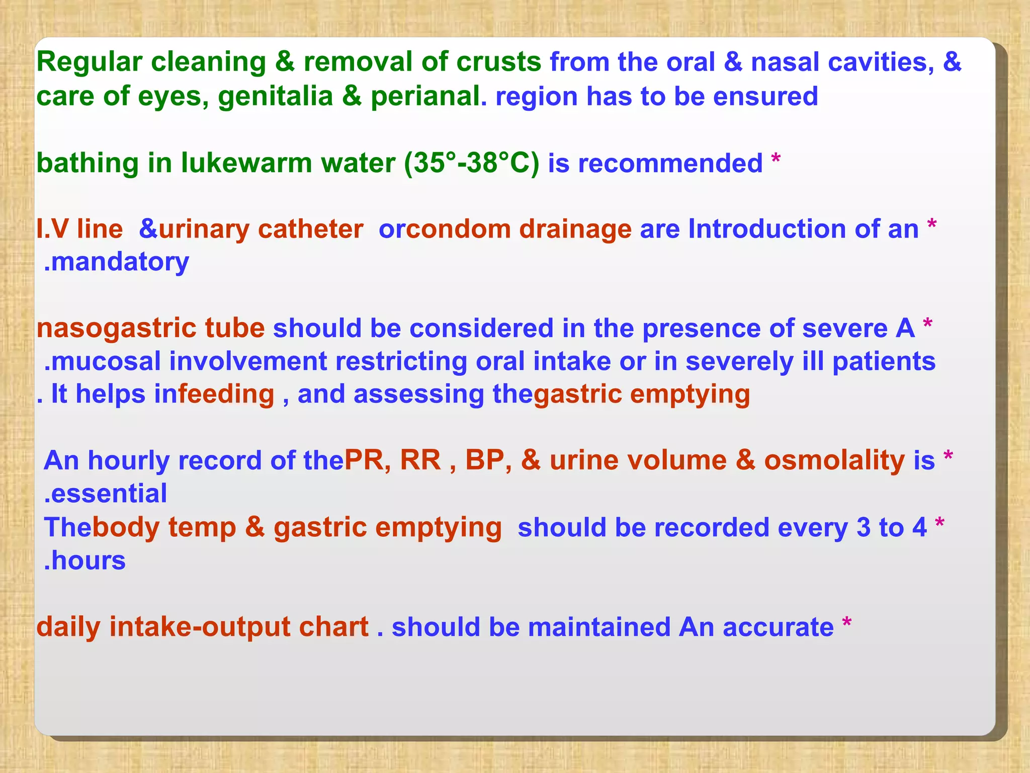 Regular cleaning & removal of crusts  from the oral & nasal cavities, &  care of eyes, genitalia & perianal  region has to be ensured. *   bathing in lukewarm water (35°-38°C)  is recommended *  Introduction of an  I.V line  &  urinary catheter  or  condom drainage  are mandatory.  *  A  nasogastric tube  should be considered in the presence of severe mucosal involvement restricting oral intake or in severely ill patients.  It helps in  feeding , and assessing the  gastric emptying . *  An hourly record of the  PR, RR , BP, & urine volume & osmolality  is essential.  *  The  body temp & gastric emptying  should be recorded every 3 to 4  hours.  *  An accurate  daily intake-output chart  should be maintained.  