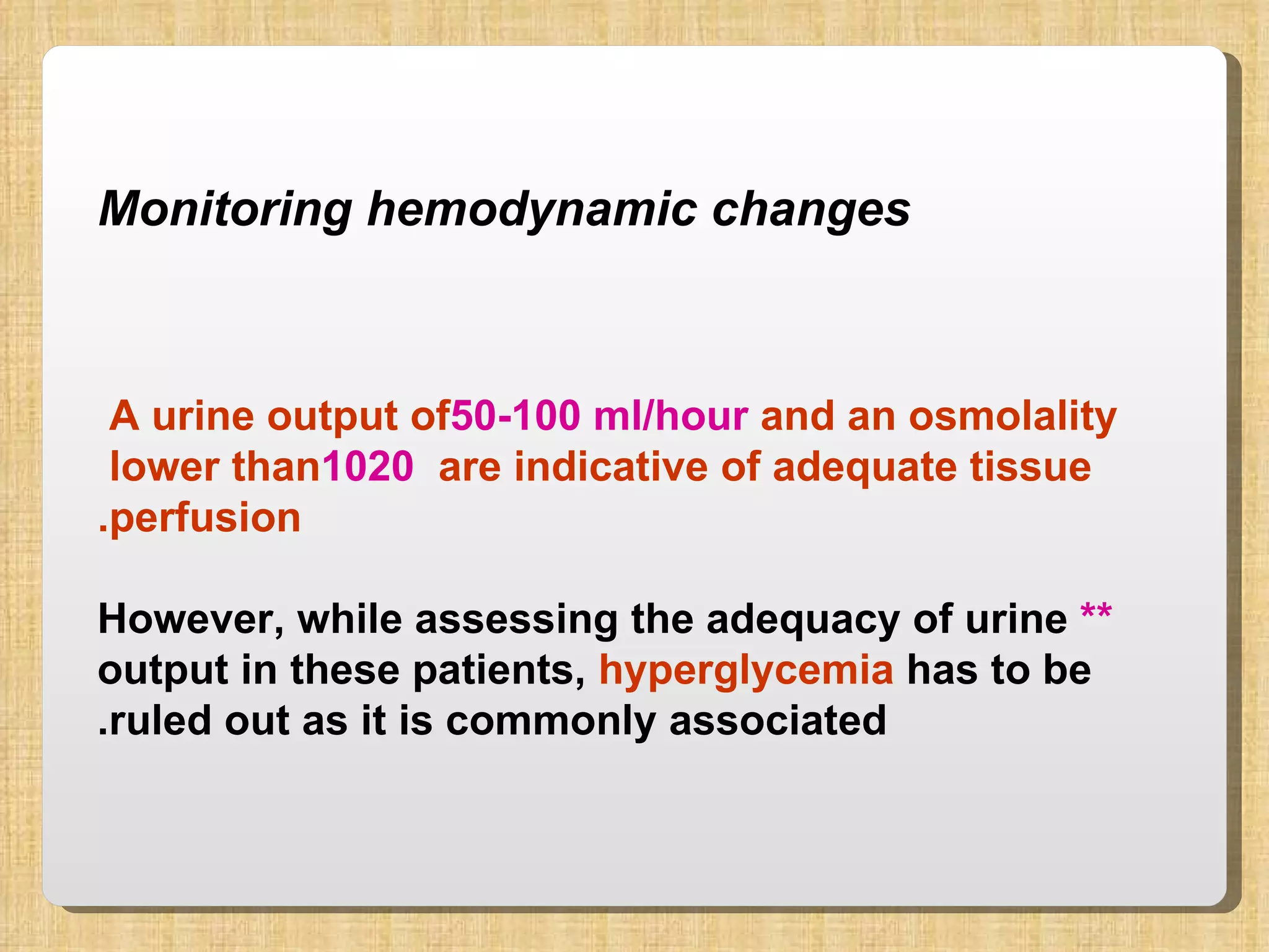 Monitoring hemodynamic changes A urine output of  50-100 ml/hour  and an osmolality lower than  1020  are indicative of adequate tissue  perfusion. **  However, while assessing the adequacy of urine output in these patients,  hyperglycemia  has to be ruled out as it is commonly associated. 