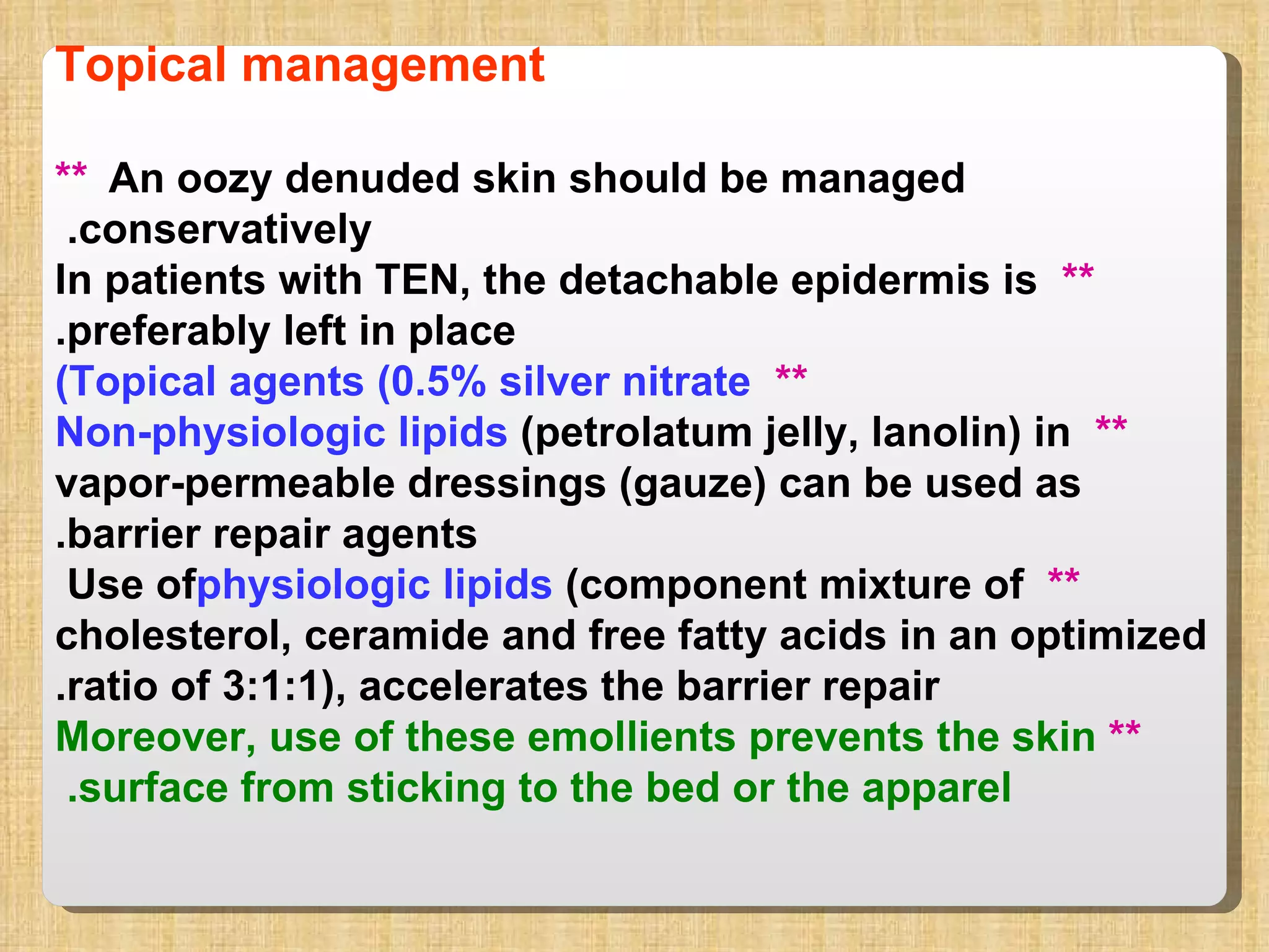 Topical management **   An oozy denuded skin should be managed conservatively.  **   In patients with TEN, the detachable epidermis is preferably left in place. **   Topical agents (0.5% silver nitrate) **  Non-physiologic lipids  (petrolatum jelly, lanolin) in vapor-permeable dressings (gauze) can be used as barrier repair agents. **  Use of  physiologic lipids  (component mixture of cholesterol, ceramide and free fatty acids in an optimized ratio of 3:1:1), accelerates the barrier repair. **  Moreover, use of these emollients prevents the skin surface from sticking to the bed or the apparel.  
