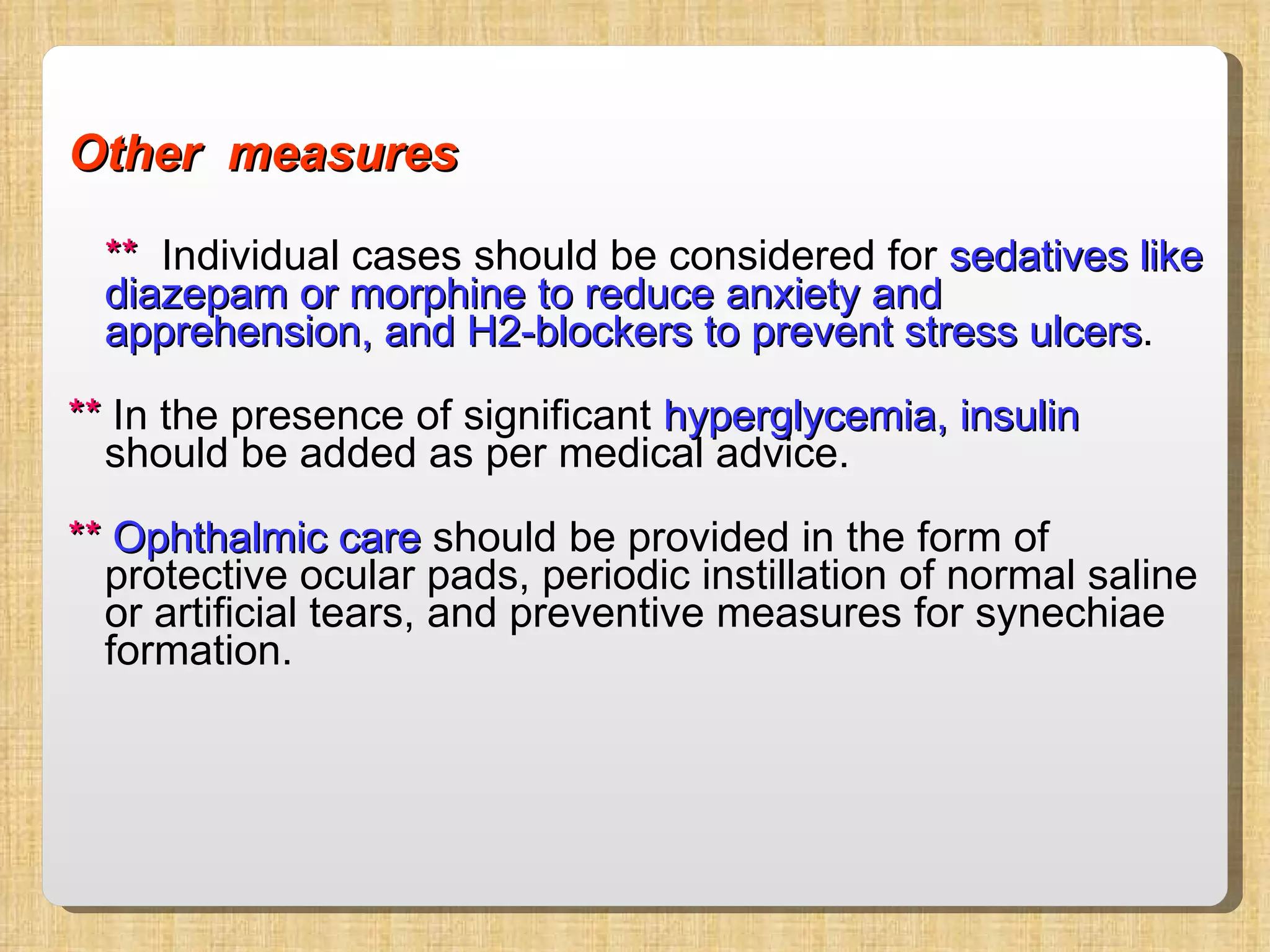 Other  measures **   Individual cases should be considered for  sedatives like diazepam or morphine to reduce anxiety and apprehension, and H2-blockers to prevent stress ulcers .  **  In the presence of significant  hyperglycemia, insulin  should be added as per medical advice. **  Ophthalmic care  should be provided in the form of protective ocular pads, periodic instillation of normal saline or artificial tears, and preventive measures for synechiae formation. 
