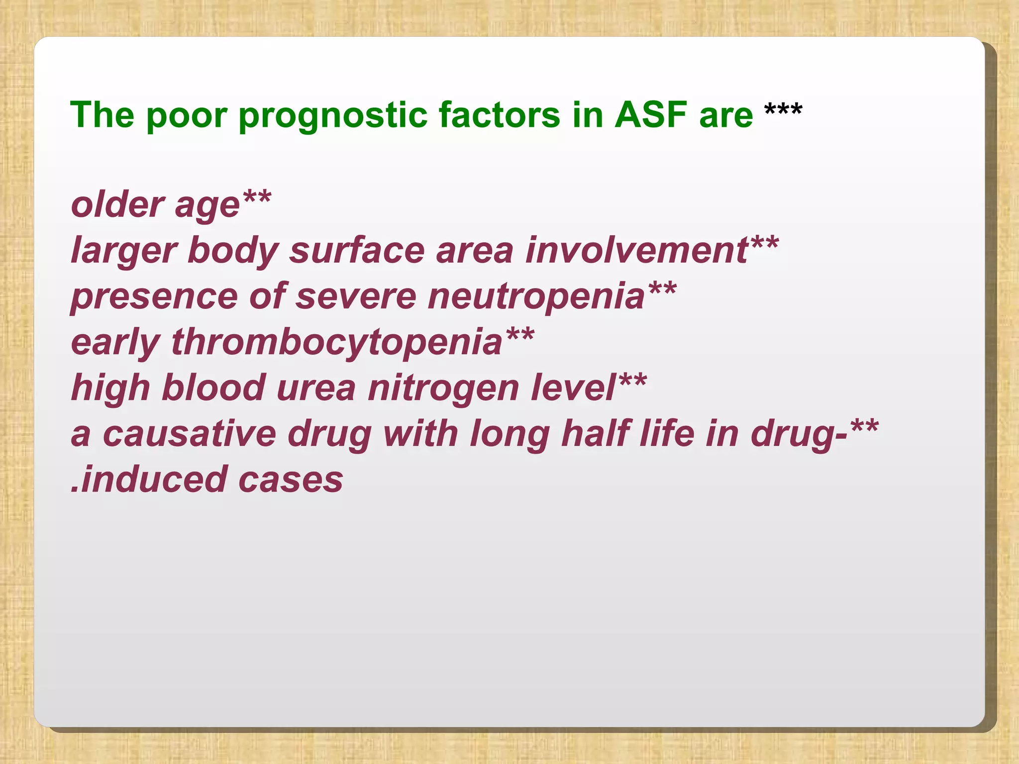 ***  The poor prognostic factors in ASF are **older age **larger body surface area involvement **presence of severe neutropenia **early thrombocytopenia **high blood urea nitrogen level **a causative drug with long half life in drug-induced cases. 