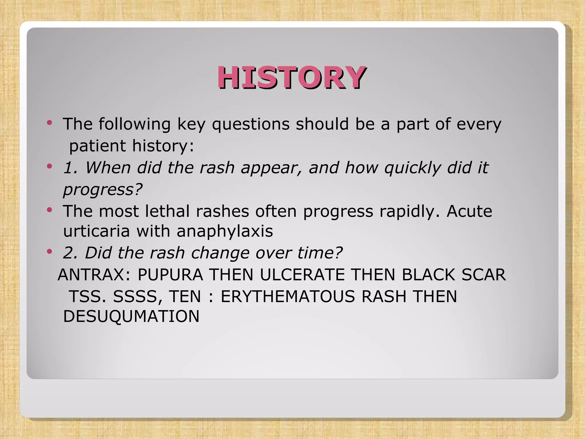 HISTORY The following key questions should be a part of every patient history: 1. When did the rash appear, and how quickly did it progress?  The most lethal rashes often progress rapidly. Acute urticaria with anaphylaxis  2. Did the rash change over time?  ANTRAX: PUPURA THEN ULCERATE THEN BLACK SCAR TSS. SSSS, TEN : ERYTHEMATOUS RASH THEN DESUQUMATION 