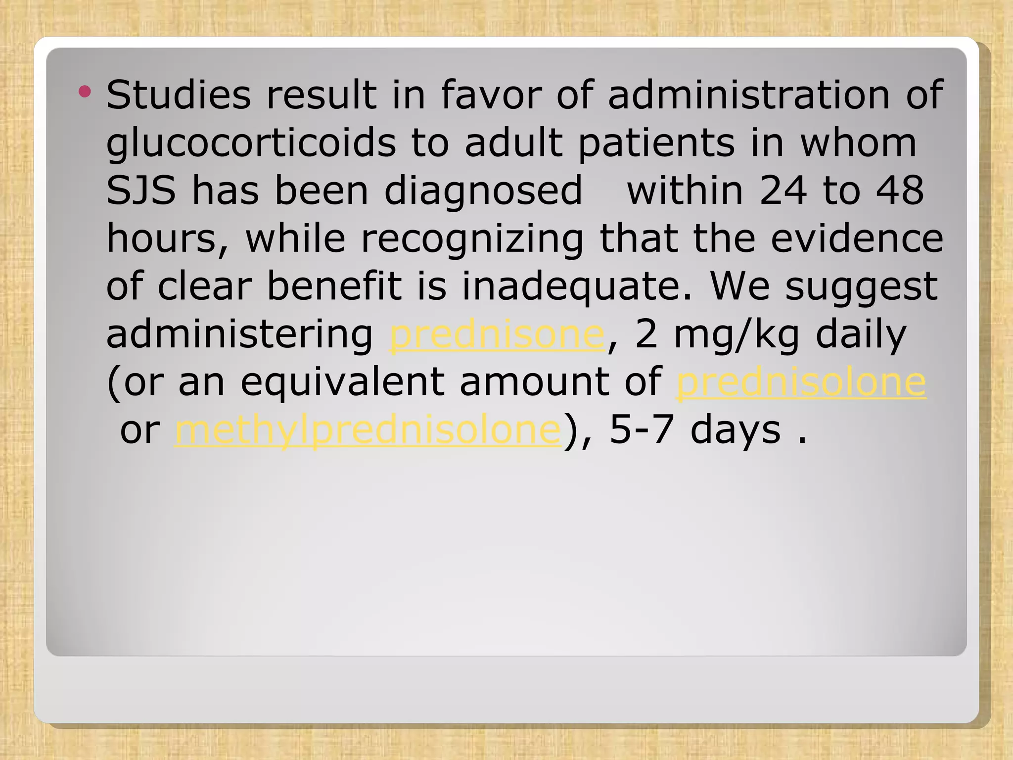 Studies result in favor of administration of glucocorticoids to adult patients in whom SJS has been diagnosed  within 24 to 48 hours, while recognizing that the evidence of clear benefit is inadequate. We suggest administering  prednisone , 2 mg/kg daily (or an equivalent amount of  prednisolone  or  methylprednisolone ), 5-7 days .  