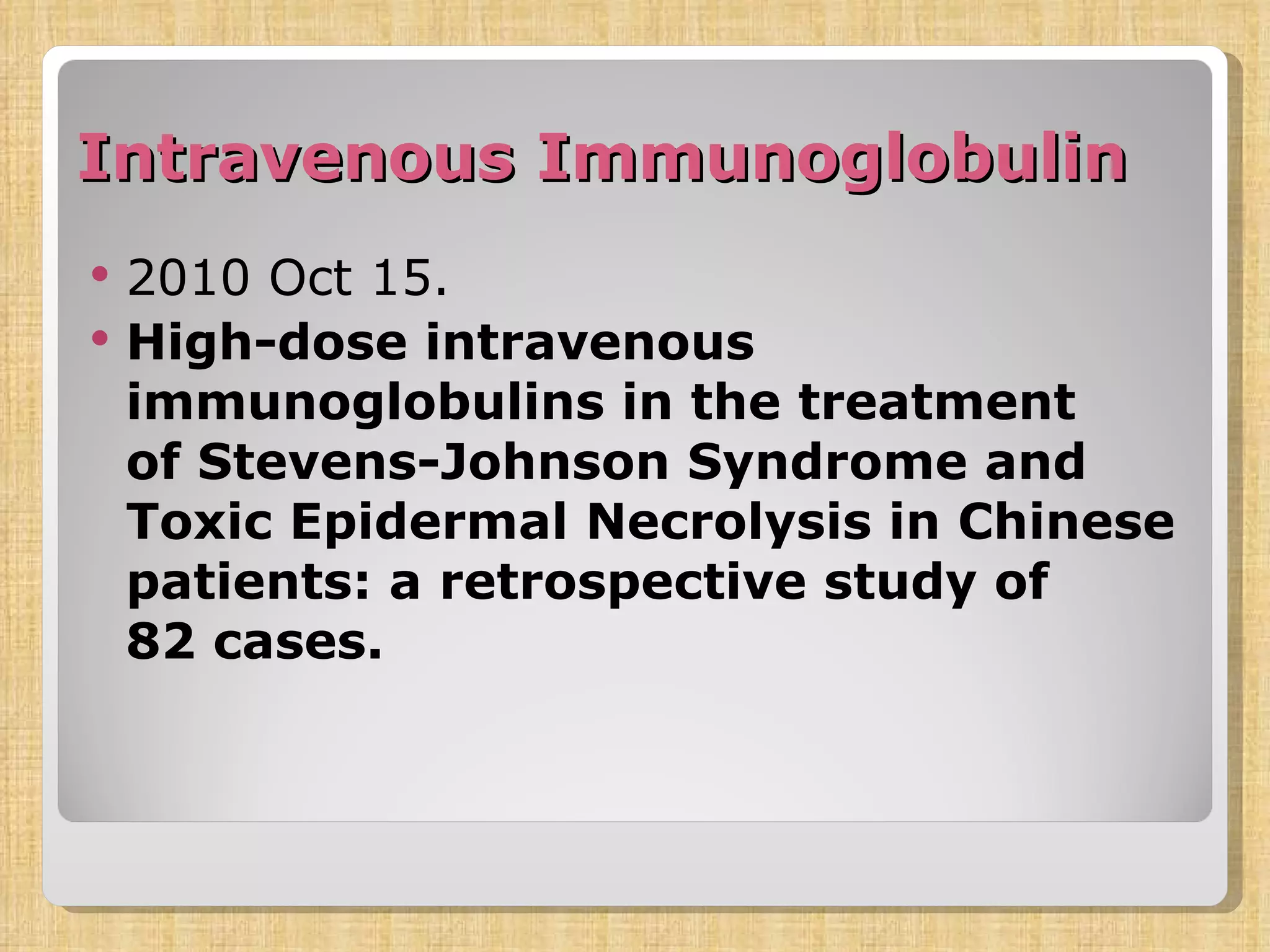 Intravenous Immunoglobulin  2010 Oct 15. High-dose intravenous immunoglobulins in the treatment of Stevens-Johnson Syndrome and Toxic Epidermal Necrolysis in Chinese patients: a retrospective study of 82 cases. 