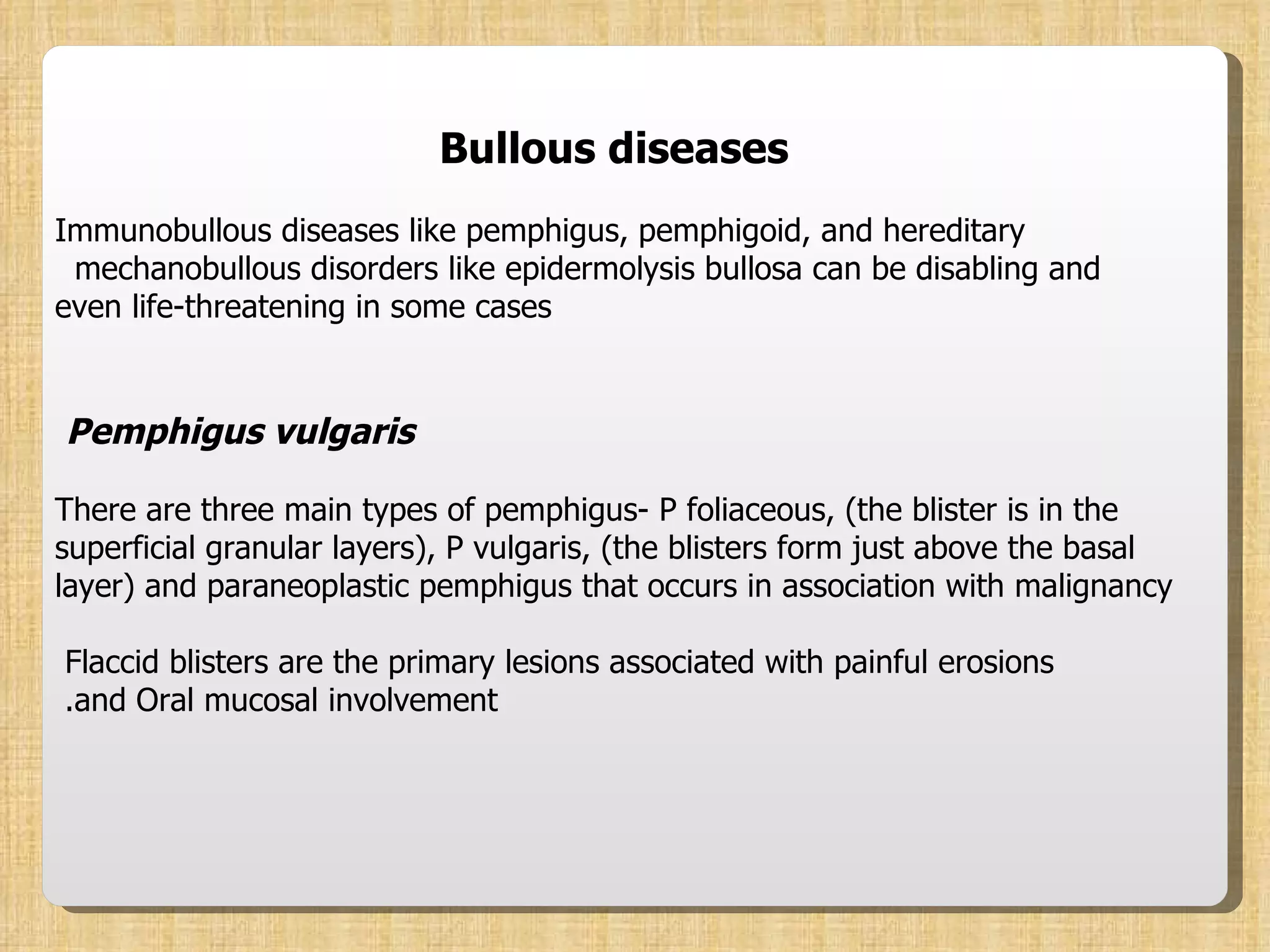 Bullous diseases Immunobullous diseases like pemphigus, pemphigoid, and hereditary mechanobullous disorders like epidermolysis bullosa can be disabling and  even life-threatening in some cases Pemphigus vulgaris   There are three main types of pemphigus- P foliaceous, (the blister is in the superficial granular layers), P vulgaris, (the blisters form just above the basal layer) and paraneoplastic pemphigus that occurs in association with malignancy Flaccid blisters are the primary lesions associated with painful erosions  and Oral mucosal involvement.  