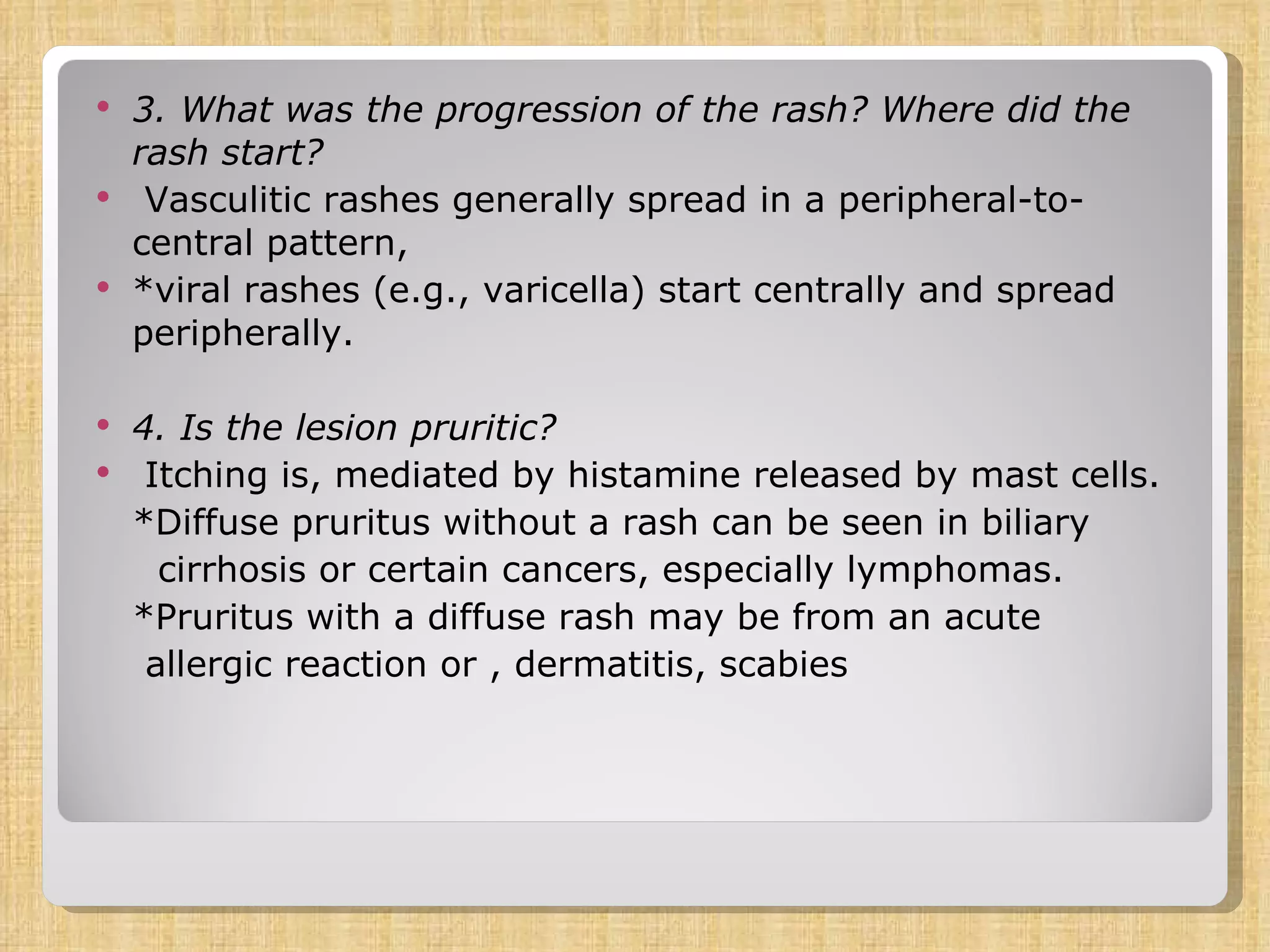 3. What was the progression of the rash? Where did the rash start?  Vasculitic rashes generally spread in a peripheral-to-central pattern,  *viral rashes (e.g., varicella) start centrally and spread peripherally. 4. Is the lesion pruritic? Itching is, mediated by histamine released by mast cells.  *Diffuse pruritus without a rash can be seen in biliary cirrhosis or certain cancers, especially lymphomas. *Pruritus with a diffuse rash may be from an acute allergic reaction or , dermatitis, scabies 