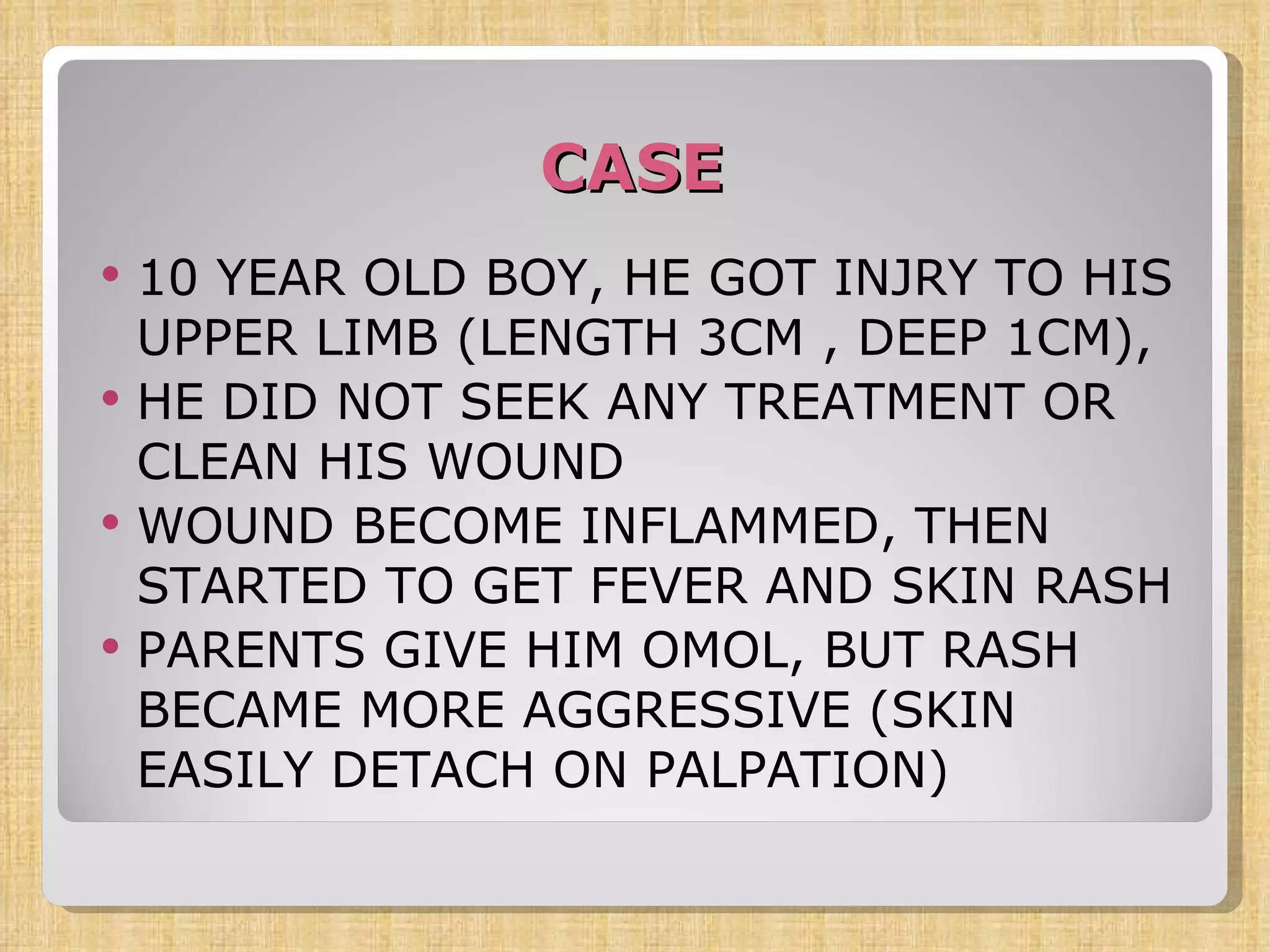 CASE 10 YEAR OLD BOY, HE GOT INJRY TO HIS UPPER LIMB (LENGTH 3CM , DEEP 1CM), HE DID NOT SEEK ANY TREATMENT OR CLEAN HIS WOUND WOUND BECOME INFLAMMED, THEN STARTED TO GET FEVER AND SKIN RASH PARENTS GIVE HIM OMOL, BUT RASH BECAME MORE AGGRESSIVE (SKIN EASILY DETACH ON PALPATION)  