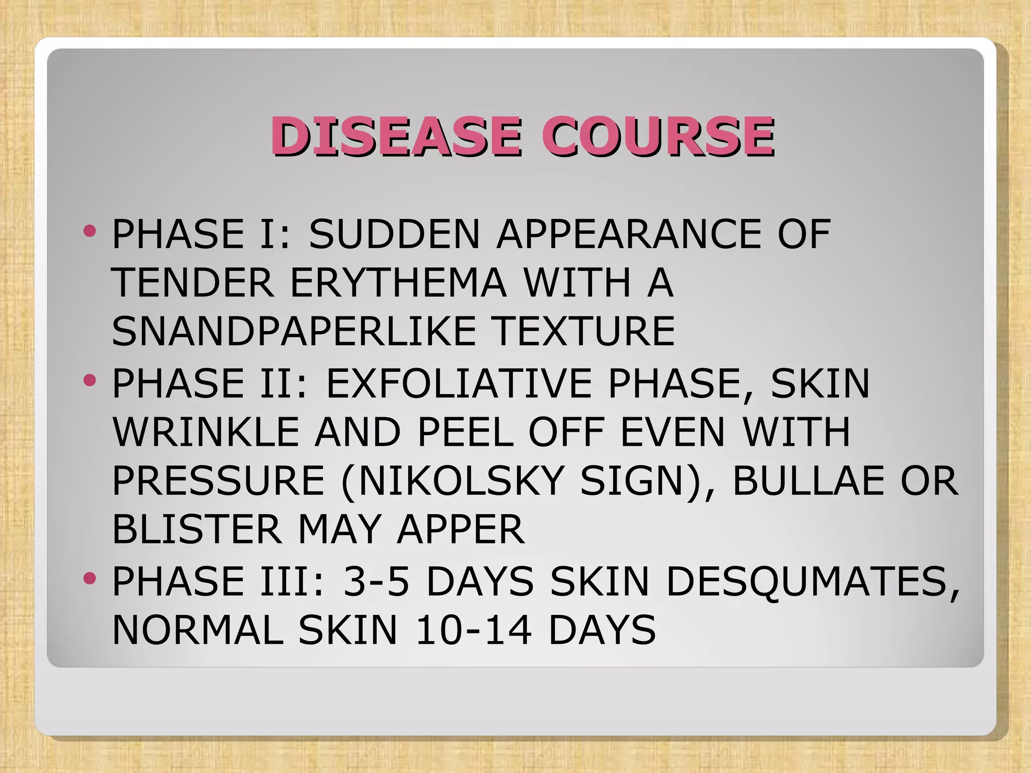 DISEASE COURSE PHASE I: SUDDEN APPEARANCE OF TENDER ERYTHEMA WITH A SNANDPAPERLIKE TEXTURE PHASE II: EXFOLIATIVE PHASE, SKIN WRINKLE AND PEEL OFF EVEN WITH PRESSURE (NIKOLSKY SIGN), BULLAE OR BLISTER MAY APPER PHASE III: 3-5 DAYS SKIN DESQUMATES, NORMAL SKIN 10-14 DAYS 