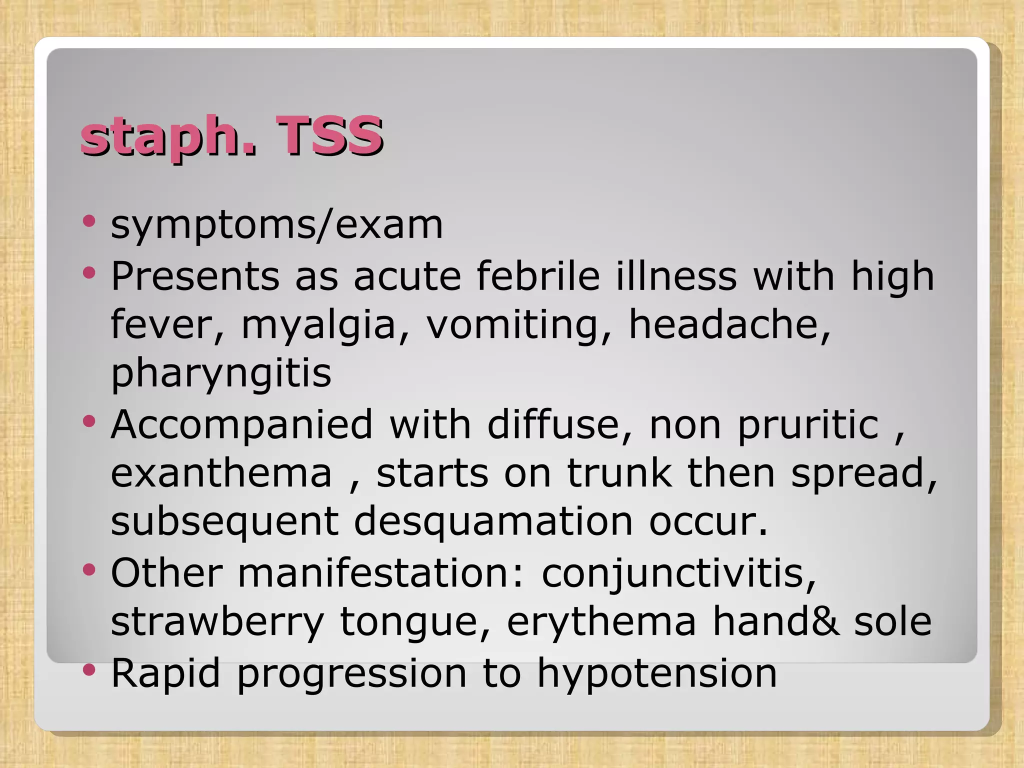 staph. TSS symptoms/exam Presents as acute febrile illness with high fever, myalgia, vomiting, headache, pharyngitis Accompanied with diffuse, non pruritic , exanthema , starts on trunk then spread, subsequent desquamation occur. Other manifestation: conjunctivitis, strawberry tongue, erythema hand& sole Rapid progression to hypotension 