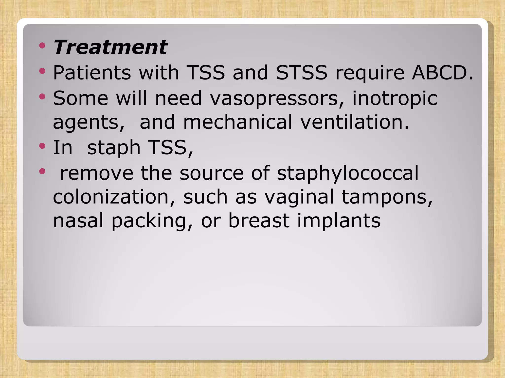 Treatment Patients with TSS and STSS require ABCD.  Some will need vasopressors, inotropic agents,  and mechanical ventilation.  In  staph TSS, remove the source of staphylococcal colonization, such as vaginal tampons, nasal packing, or breast implants 
