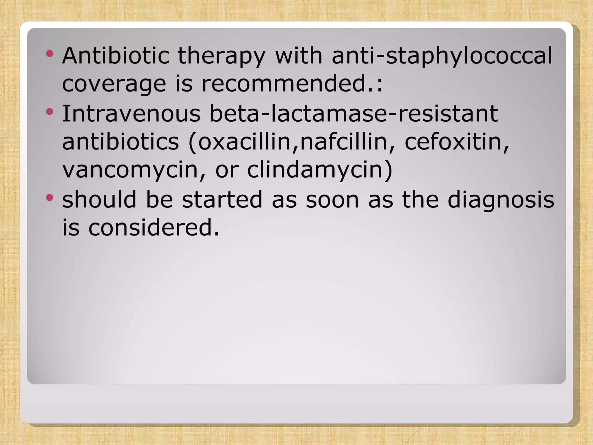 Antibiotic therapy with anti-staphylococcal coverage is recommended.: Intravenous beta-lactamase-resistant antibiotics (oxacillin,nafcillin, cefoxitin, vancomycin, or clindamycin) should be started as soon as the diagnosis is considered. 