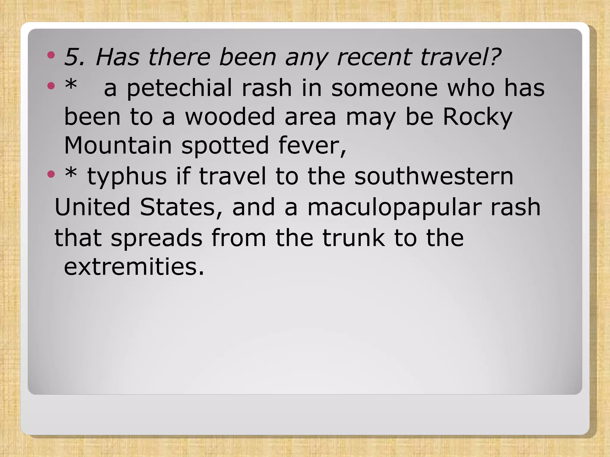 5. Has there been any recent travel?  *  a petechial rash in someone who has been to a wooded area may be Rocky Mountain spotted fever, * typhus if travel to the southwestern United States, and a maculopapular rash that spreads from the trunk to the extremities. 