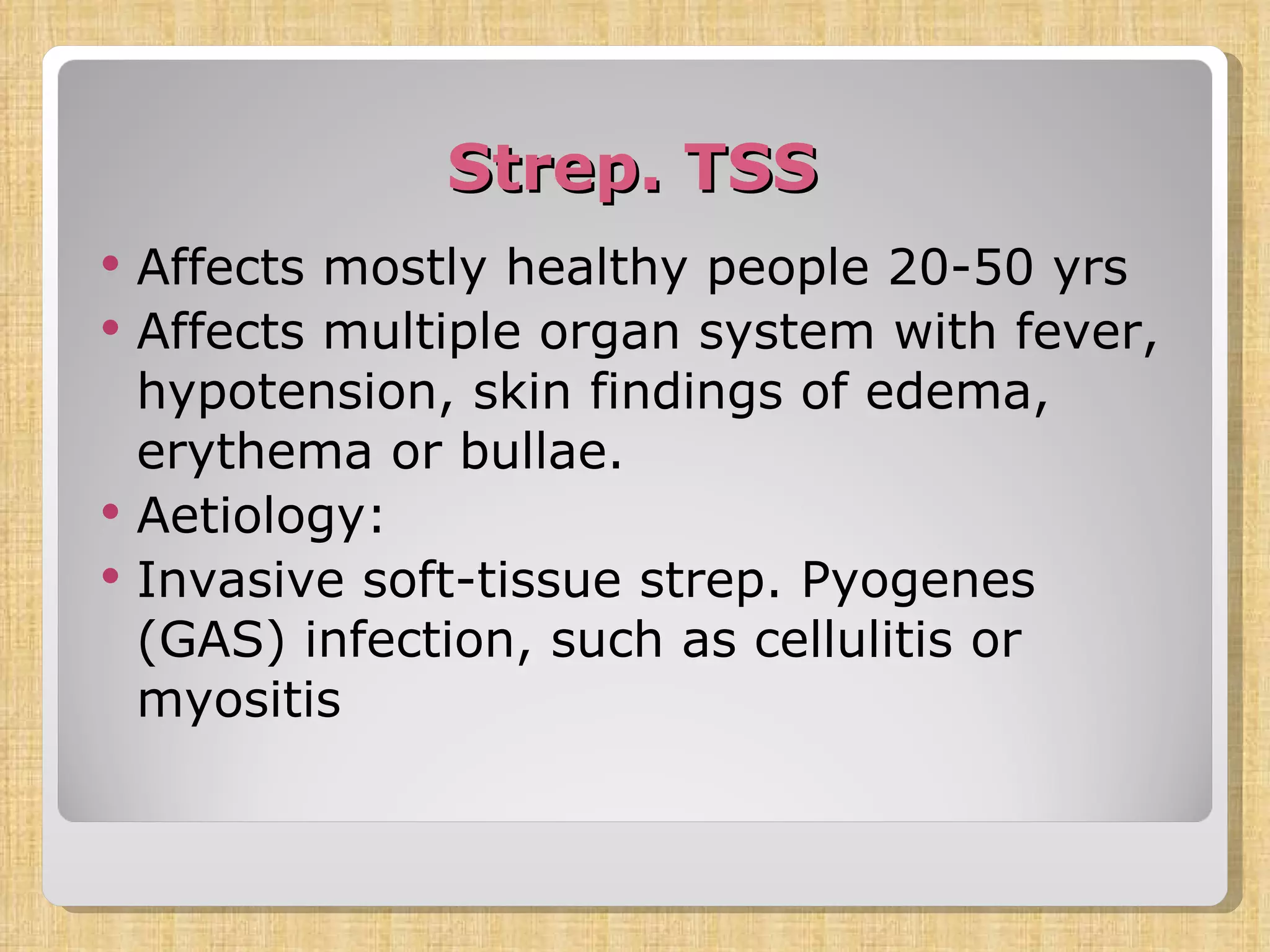 Strep. TSS Affects mostly healthy people 20-50 yrs Affects multiple organ system with fever, hypotension, skin findings of edema, erythema or bullae. Aetiology: Invasive soft-tissue strep. Pyogenes (GAS) infection, such as cellulitis or myositis 