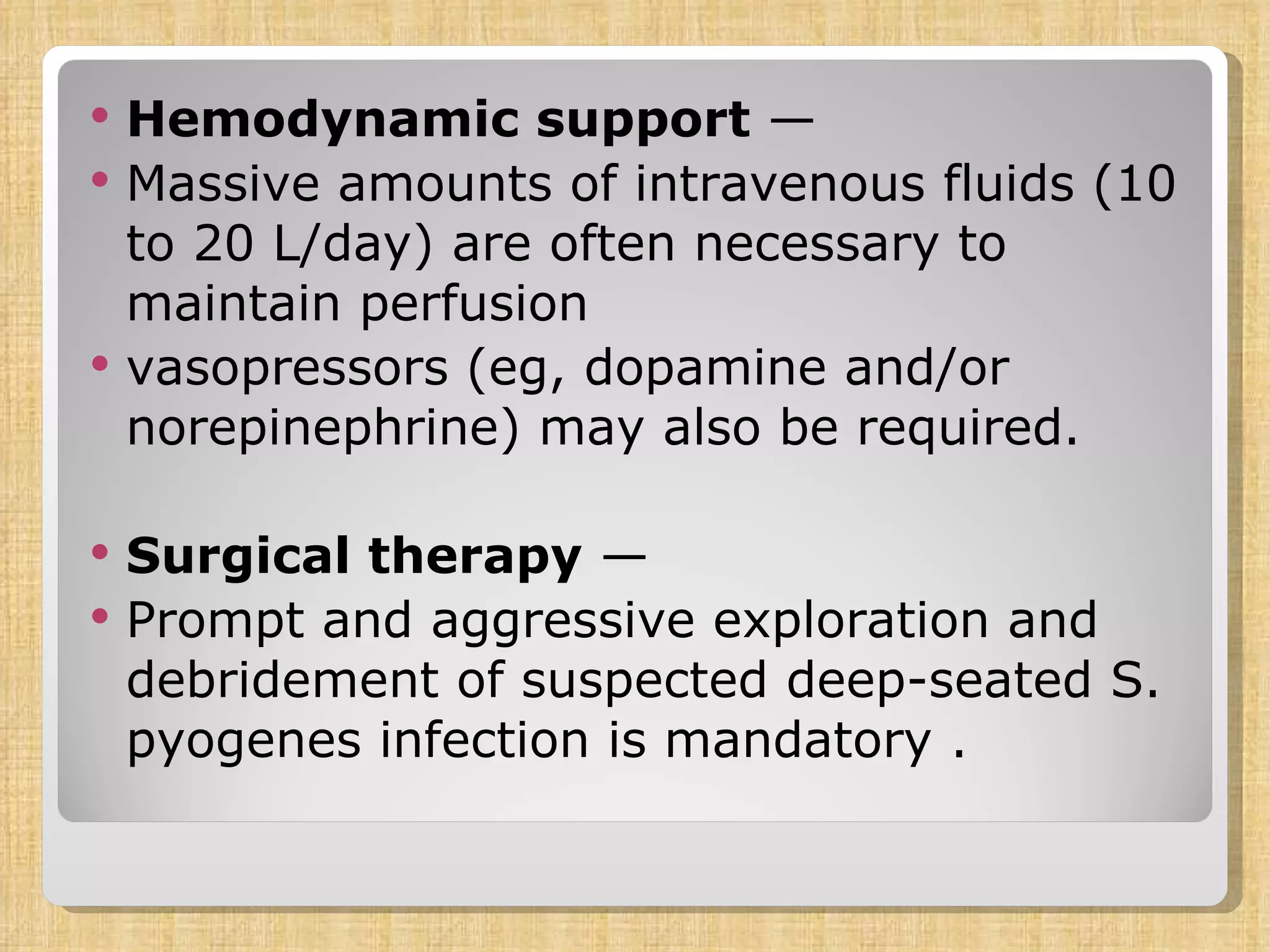 Hemodynamic support  —  Massive amounts of intravenous fluids (10 to 20 L/day) are often necessary to maintain perfusion vasopressors (eg, dopamine and/or norepinephrine) may also be required.  Surgical therapy  —  Prompt and aggressive exploration and debridement of suspected deep-seated S. pyogenes infection is mandatory .  