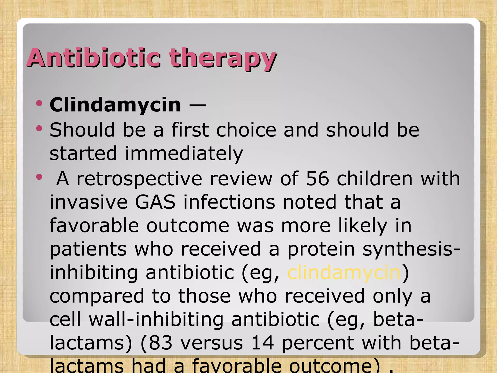 Antibiotic therapy Clindamycin  — Should be a first choice and should be started immediately   A retrospective review of 56 children with invasive GAS infections noted that a favorable outcome was more likely in patients who received a protein synthesis-inhibiting antibiotic (eg,  clindamycin ) compared to those who received only a cell wall-inhibiting antibiotic (eg, beta-lactams) (83 versus 14 percent with beta-lactams had a favorable outcome) . 