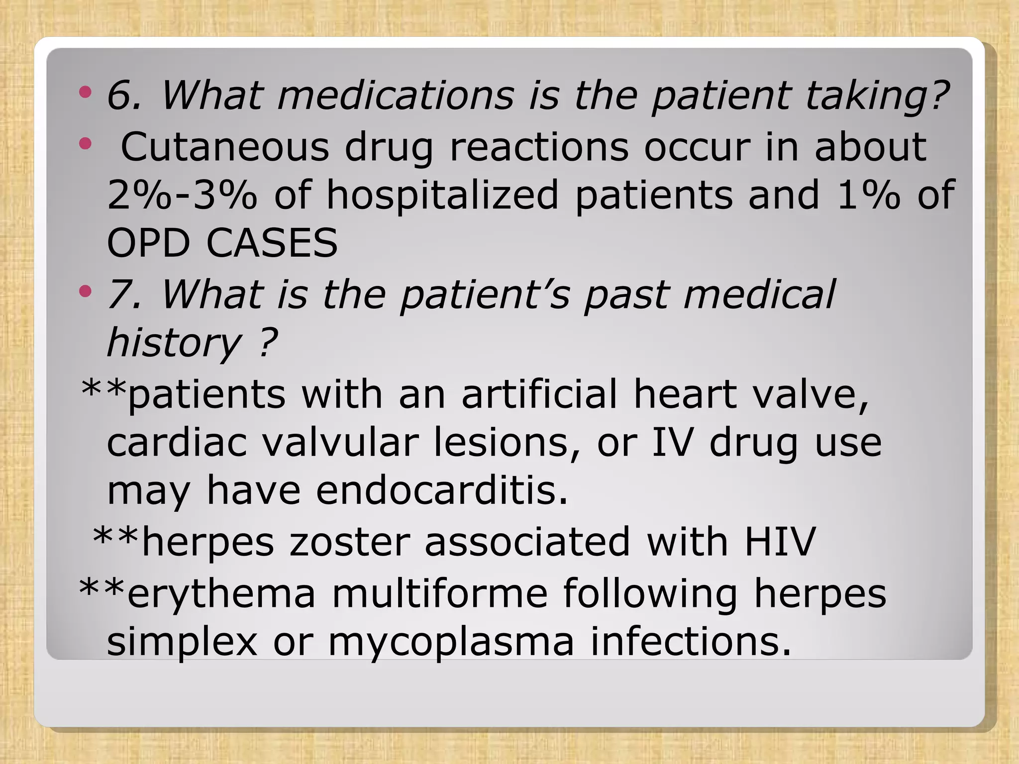 6. What medications is the patient taking? Cutaneous drug reactions occur in about 2%-3% of hospitalized patients and 1% of OPD CASES 7. What is the patient’s past medical history ? ** patients with an artificial heart valve, cardiac valvular lesions, or IV drug use may have endocarditis.  **herpes zoster associated with HIV **erythema multiforme following herpes simplex or mycoplasma infections. 
