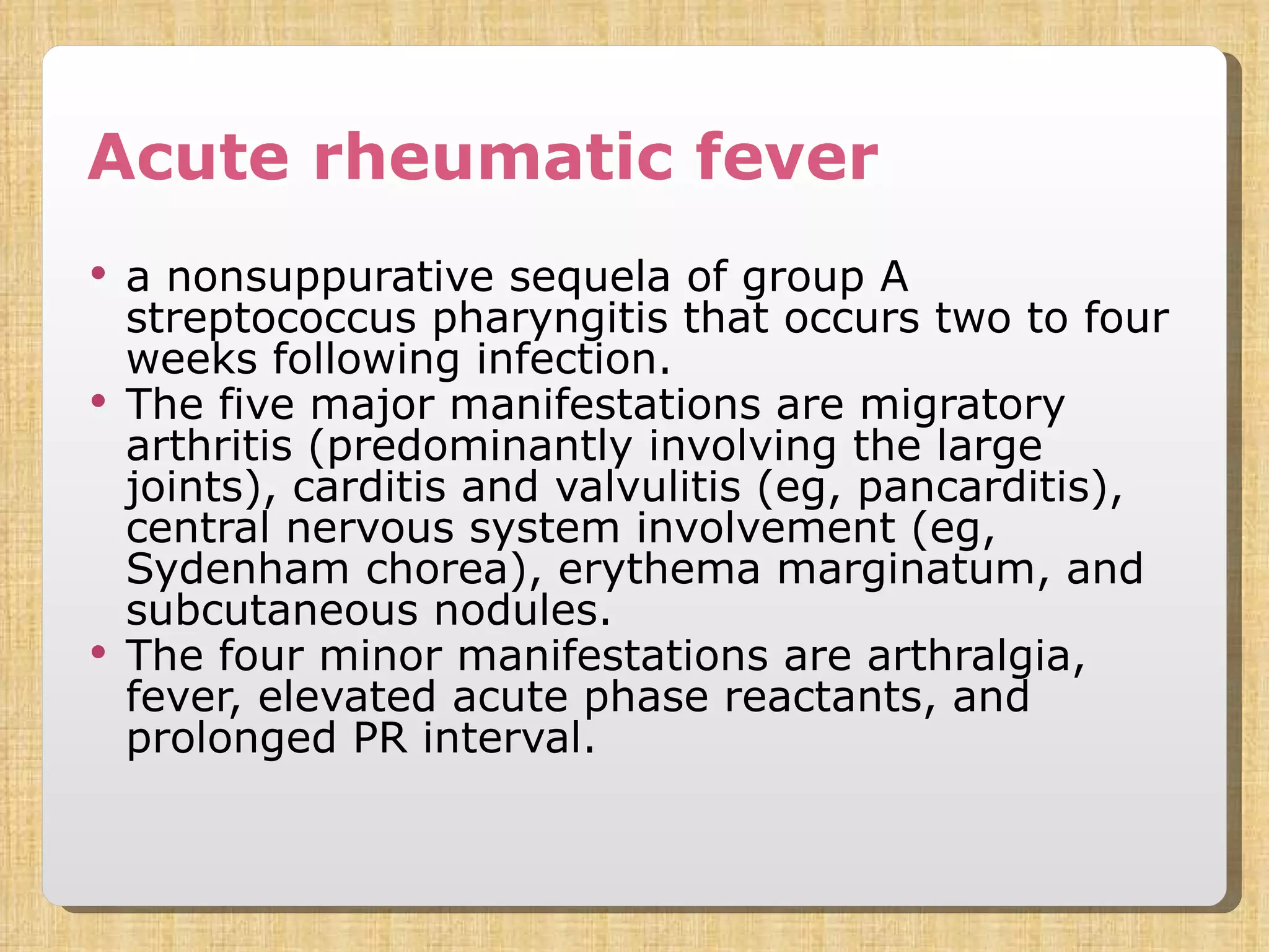 Acute rheumatic fever a nonsuppurative sequela of group A streptococcus pharyngitis that occurs two to four weeks following infection.  The five major manifestations are migratory arthritis (predominantly involving the large joints), carditis and valvulitis (eg, pancarditis), central nervous system involvement (eg, Sydenham chorea), erythema marginatum, and subcutaneous nodules.  The four minor manifestations are arthralgia, fever, elevated acute phase reactants, and prolonged PR interval.  