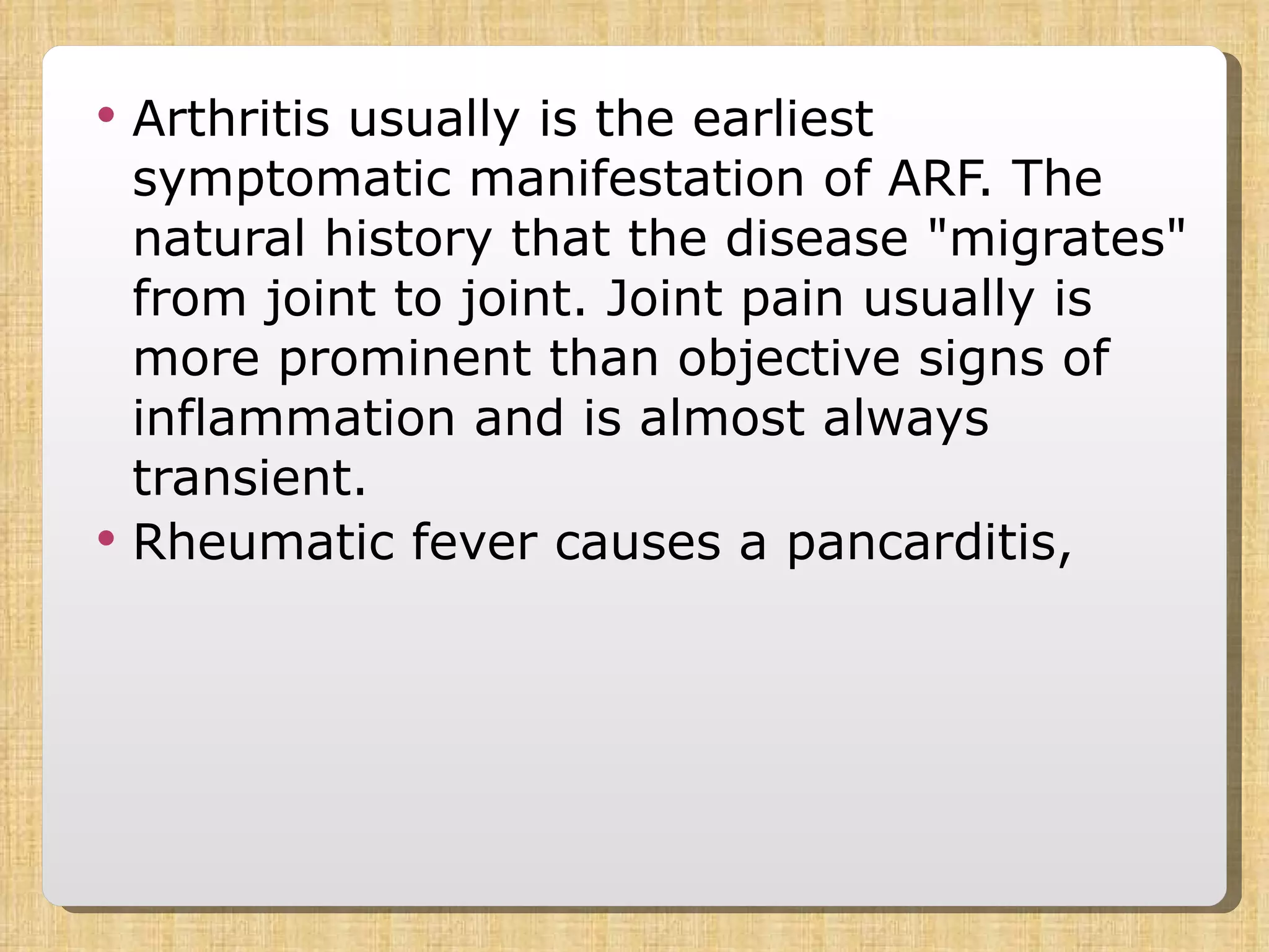 Arthritis usually is the earliest symptomatic manifestation of ARF. The natural history that the disease &quot;migrates&quot; from joint to joint. Joint pain usually is more prominent than objective signs of inflammation and is almost always transient.  Rheumatic fever causes a pancarditis,  