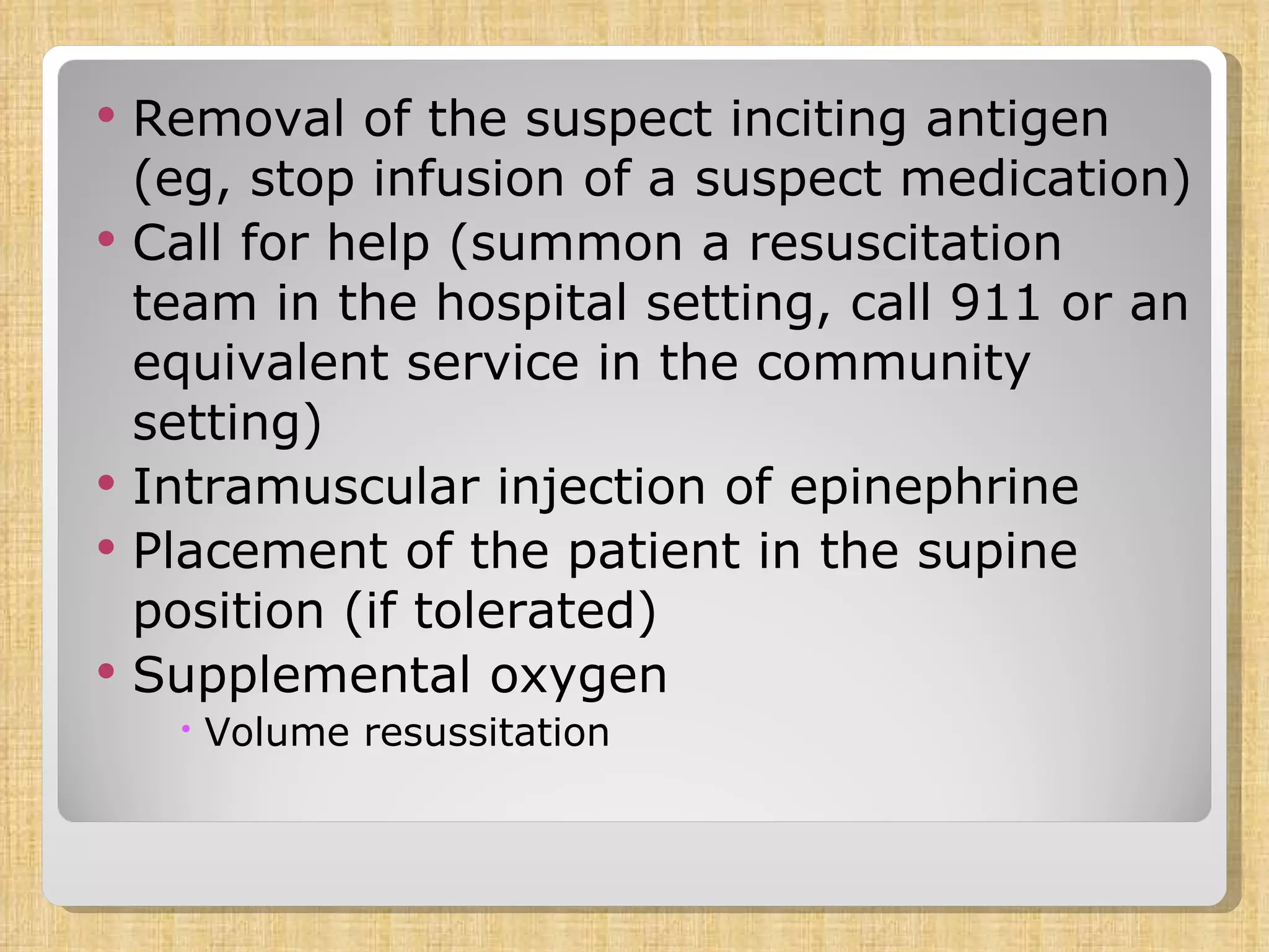 Removal of the suspect inciting antigen (eg, stop infusion of a suspect medication)  Call for help (summon a resuscitation team in the hospital setting, call 911 or an equivalent service in the community setting)  Intramuscular injection of epinephrine  Placement of the patient in the supine position (if tolerated)  Supplemental oxygen  Volume resussitation 