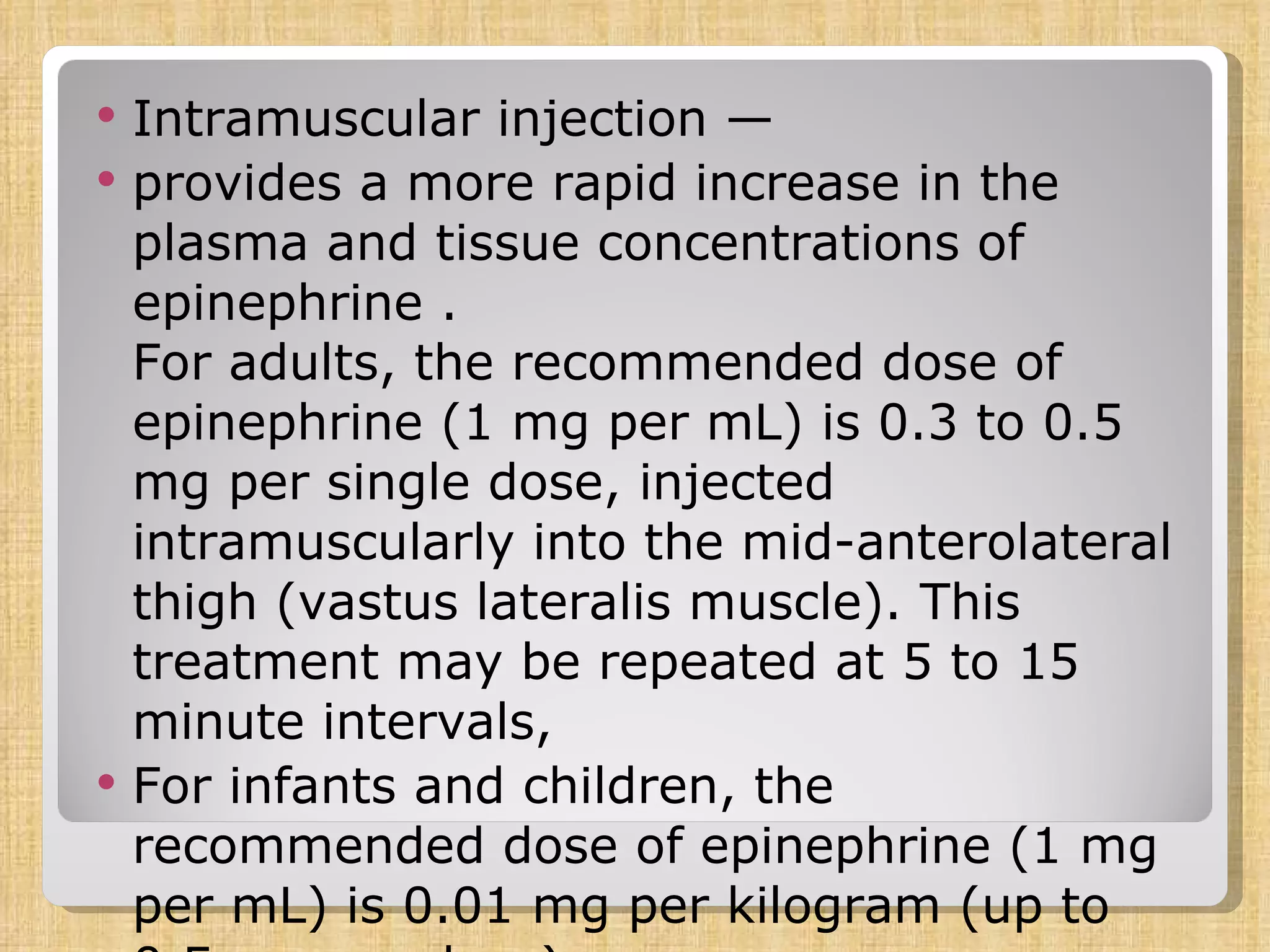 Intramuscular injection — provides a more rapid increase in the plasma and tissue concentrations of epinephrine .  For adults, the recommended dose of epinephrine (1 mg per mL) is 0.3 to 0.5 mg per single dose, injected intramuscularly into the mid-anterolateral thigh (vastus lateralis muscle). This treatment may be repeated at 5 to 15 minute intervals,  For infants and children, the recommended dose of epinephrine (1 mg per mL) is 0.01 mg per kilogram (up to 0.5 mg per dose),  