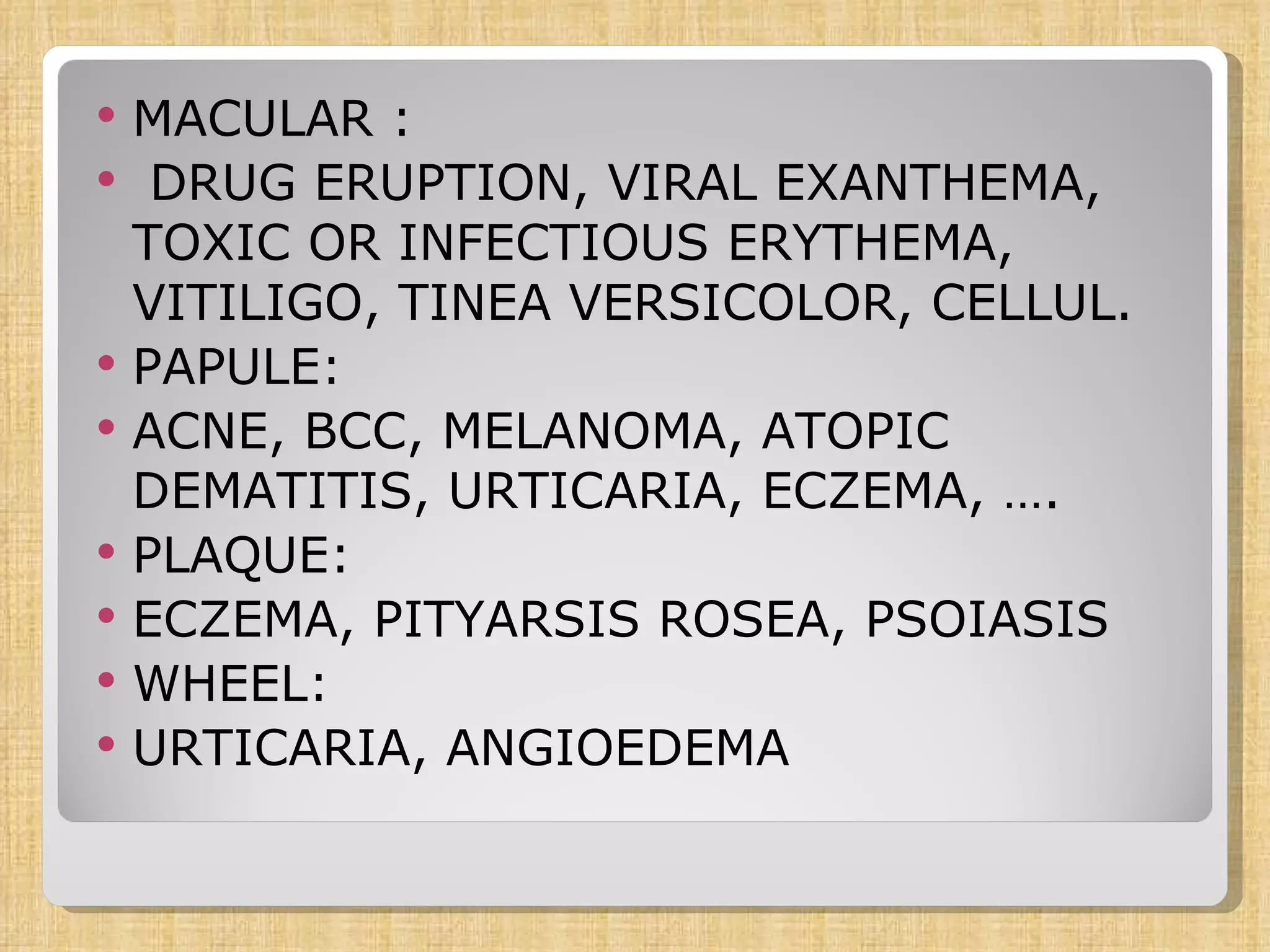 MACULAR : DRUG ERUPTION, VIRAL EXANTHEMA, TOXIC OR INFECTIOUS ERYTHEMA, VITILIGO, TINEA VERSICOLOR, CELLUL. PAPULE: ACNE, BCC, MELANOMA, ATOPIC DEMATITIS, URTICARIA, ECZEMA, …. PLAQUE: ECZEMA, PITYARSIS ROSEA, PSOIASIS WHEEL: URTICARIA, ANGIOEDEMA 