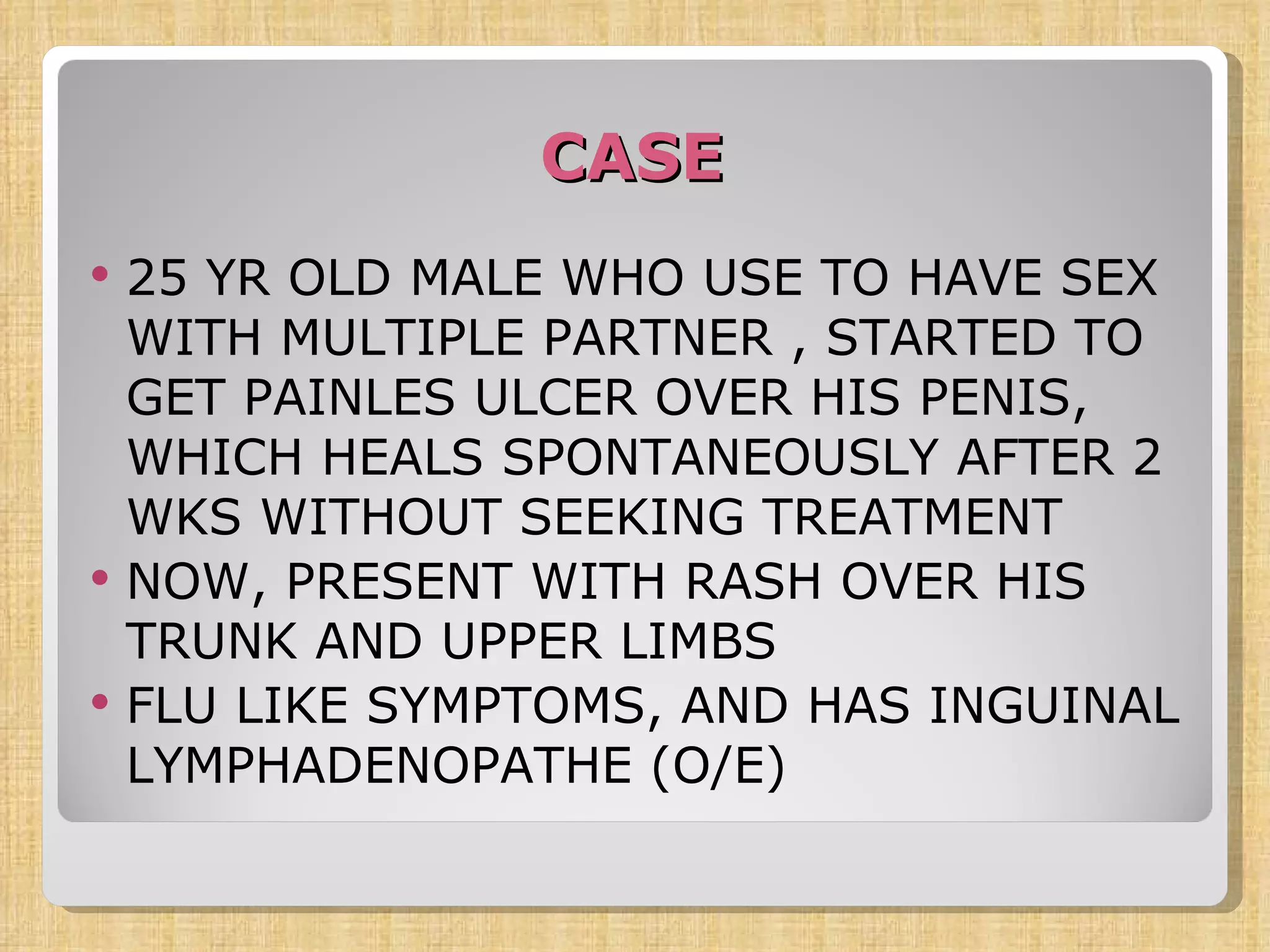 CASE 25 YR OLD MALE WHO USE TO HAVE SEX WITH MULTIPLE PARTNER , STARTED TO GET PAINLES ULCER OVER HIS PENIS, WHICH HEALS SPONTANEOUSLY AFTER 2 WKS WITHOUT SEEKING TREATMENT NOW, PRESENT WITH RASH OVER HIS TRUNK AND UPPER LIMBS FLU LIKE SYMPTOMS, AND HAS INGUINAL LYMPHADENOPATHE (O/E) 