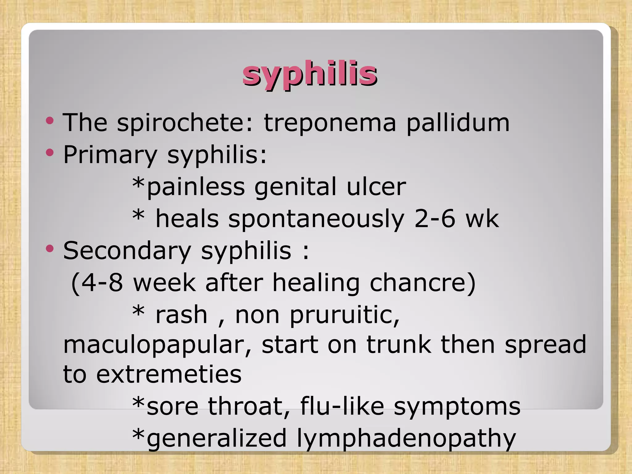 syphilis The spirochete: treponema pallidum Primary syphilis: *painless genital ulcer * heals spontaneously 2-6 wk Secondary syphilis :  (4-8 week after healing chancre) * rash , non pruruitic, maculopapular, start on trunk then spread to extremeties *sore throat, flu-like symptoms *generalized lymphadenopathy 