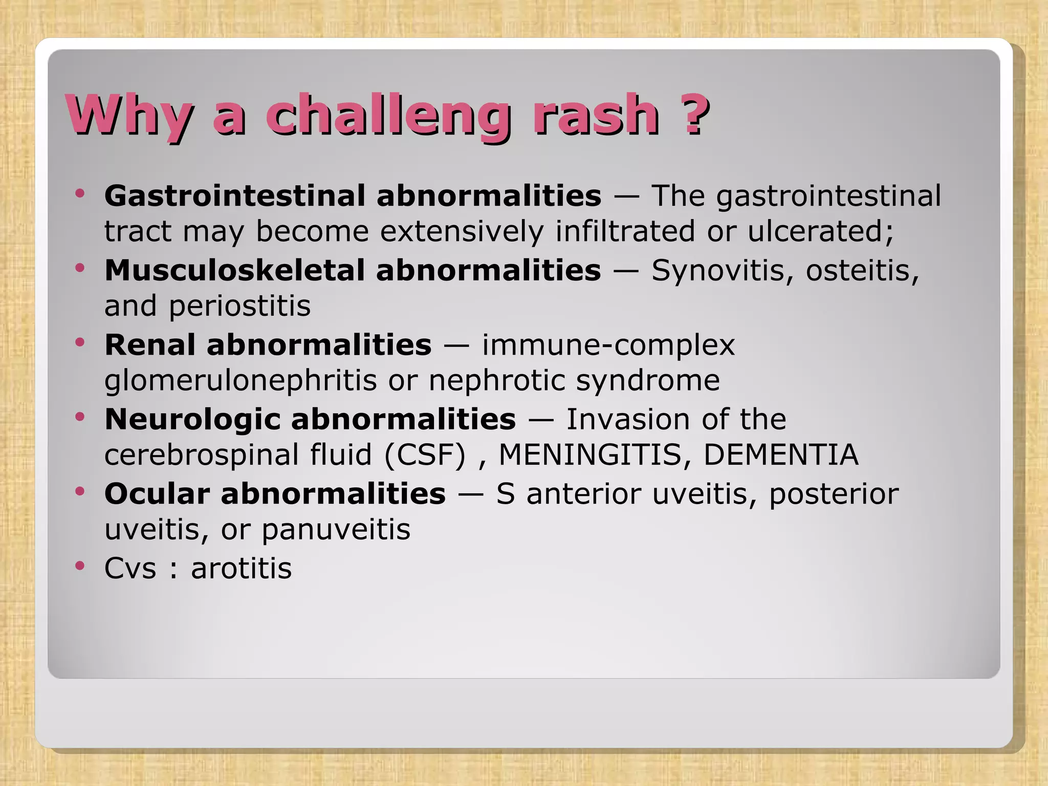 Why a challeng rash ? Gastrointestinal abnormalities  — The gastrointestinal tract may become extensively infiltrated or ulcerated;  Musculoskeletal abnormalities  — Synovitis, osteitis, and periostitis  Renal abnormalities  — immune-complex glomerulonephritis or nephrotic syndrome Neurologic abnormalities  — Invasion of the cerebrospinal fluid (CSF) , MENINGITIS, DEMENTIA Ocular abnormalities  — S anterior uveitis, posterior uveitis, or panuveitis Cvs : arotitis 
