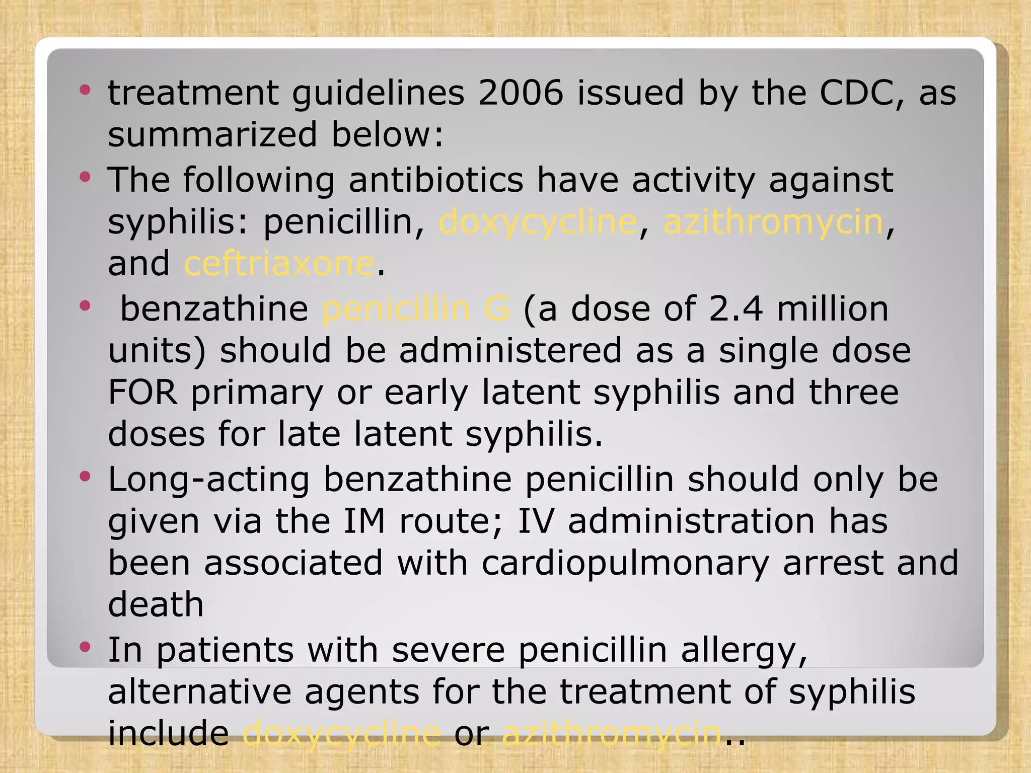 treatment guidelines 2006 issued by the CDC, as summarized below: The following antibiotics have activity against syphilis: penicillin,  doxycycline ,  azithromycin , and  ceftriaxone .  benzathine  penicillin G  (a dose of 2.4 million units) should be administered as a single dose FOR primary or early latent syphilis and three doses for late latent syphilis.  Long-acting benzathine penicillin should only be given via the IM route; IV administration has been associated with cardiopulmonary arrest and death In patients with severe penicillin allergy, alternative agents for the treatment of syphilis include  doxycycline  or  azithromycin .. 
