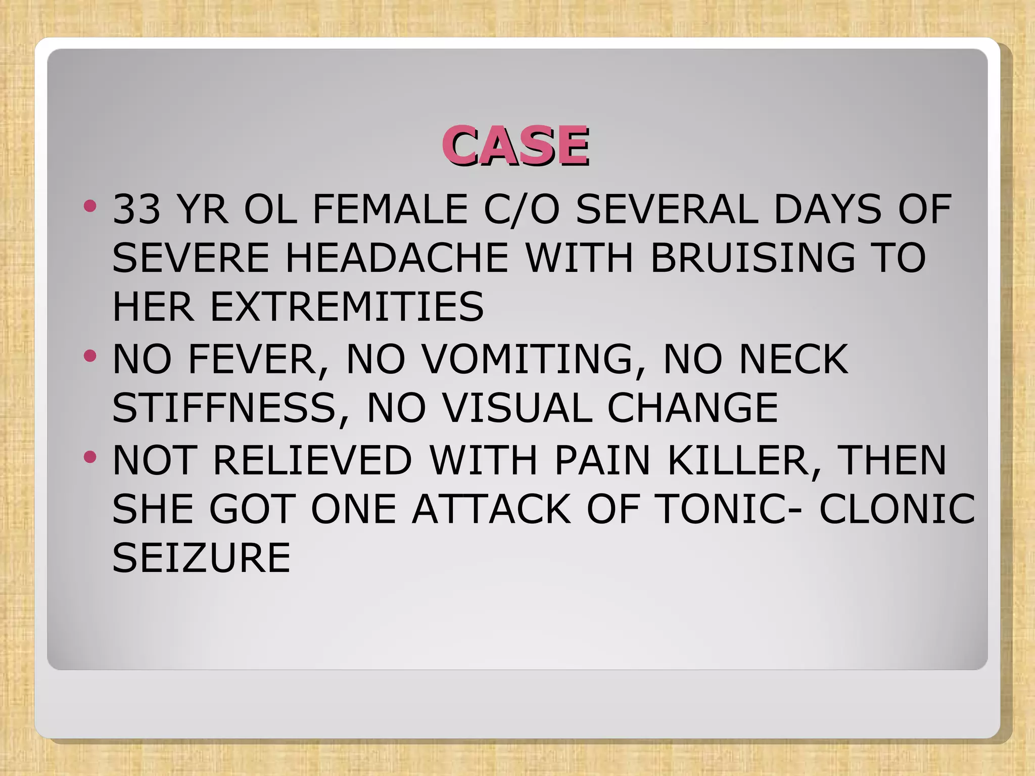 CASE 33 YR OL FEMALE C/O SEVERAL DAYS OF SEVERE HEADACHE WITH BRUISING TO HER EXTREMITIES NO FEVER, NO VOMITING, NO NECK STIFFNESS, NO VISUAL CHANGE NOT RELIEVED WITH PAIN KILLER, THEN SHE GOT ONE ATTACK OF TONIC- CLONIC SEIZURE 