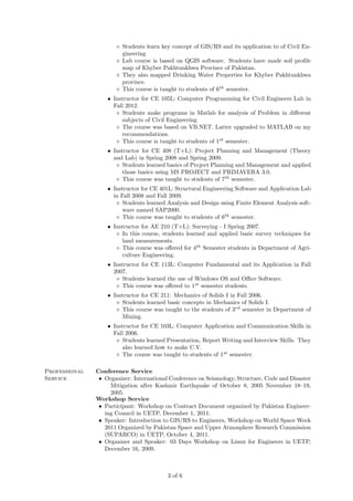 Students learn key concept of GIS/RS and its application to of Civil Engineering
Lab course is based on QGIS software. Students have made soil proﬁle
map of Khyber Pakhtunkhwa Province of Pakistan.
They also mapped Drinking Water Properties for Khyber Pakhtunkhwa
province.
This course is taught to students of 6th semester.
• Instructor for CE 105L: Computer Programming for Civil Engineers Lab in
Fall 2012.
Students make programs in Matlab for analysis of Problem in diﬀerent
subjects of Civil Engineering
The course was based on VB.NET. Latter upgraded to MATLAB on my
recommendations.
This course is taught to students of 1st semester.
• Instructor for CE 408 (T+L): Project Planning and Management (Theory
and Lab) in Spring 2008 and Spring 2009.
Students learned basics of Project Planning and Management and applied
those basics using MS PROJECT and PRIMAVERA 3.0.
This course was taught to students of 7th semester.
• Instructor for CE 401L: Structural Engineering Software and Application Lab
in Fall 2008 and Fall 2009.
Students learned Analysis and Design using Finite Element Analysis software named SAP2000.
This course was taught to students of 6th semester.
• Instructor for AE 210 (T+L): Surveying - I Spring 2007.
In this course, students learned and applied basic survey techniques for
land measurements.
This course was oﬀered for 4th Semester students in Department of Agriculture Engineering.
• Instructor for CE 113L: Computer Fundamental and its Application in Fall
2007.
Students learned the use of Windows OS and Oﬃce Software.
This course was oﬀered to 1st semester students.
• Instructor for CE 211: Mechanics of Solids I in Fall 2006.
Students learned basic concepts in Mechanics of Solids I.
This course was taught to the students of 3rd semester in Department of
Mining.
• Instructor for CE 103L: Computer Application and Communication Skills in
Fall 2006.
Students learned Presentation, Report Writing and Interview Skills. They
also learned how to make C.V.
The course was taught to students of 1st semester.
Professional
Service

Conference Service
• Organizer: International Conference on Seismology, Structure, Code and Disaster
Mitigation after Kashmir Earthquake of October 8, 2005 November 18–19,
2005.
Workshop Service
• Participant: Workshop on Contract Document organized by Pakistan Engineering Council in UETP, December 1, 2011.
• Speaker: Introduction to GIS/RS to Engineers, Workshop on World Space Week
2011 Organized by Pakistan Space and Upper Atmosphere Research Commission
(SUPARCO) in UETP, October 4, 2011.
• Organizer and Speaker: 03 Days Workshop on Linux for Engineers in UETP,
December 16, 2009.

3 of 6

 
