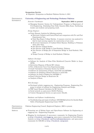 Symposium Service
• Organizer: Symposium on Resilient Pakistan October 8, 2011
Professional
Experience

University of Engineering and Technology Peshawar Pakistan
Semester Coordinator

September 2005 to present

• Managing Semester System for Undergraduate Program in Department of
Civil Engineering. Scheduling Time Table, Semester Bills, Exam. Facilitating
teacher and students and preparing result.
Design Engineer
• Finite Element Analysis for following projects:
• Electronic Cabinets and Control Panel and comparison with Pre and Post
Experimental Test.
• Fazle Haq Degree College Mardan: A masonry structure was analyzed to
ﬁnd its load carrying capacity for construction of new story.
• Structural Assessment of Conﬁned Brick Masonry Building in Peshawar
Town after blast.
• Peer Review of Road blocker.
• Peer Review of RC Bridge in Azad Kashmir, Pakistan.
• Peer Review of Bridge pier of Suspension Bridge in Azad Kashmir, Pakistan.
• Design Concept of Bridge in Azad Kashmir, Pakistan.
Software Developer
• Software for Analysis of Glass Fibre Reinforced Concrete Wallet in Ansys
APDL.
• Interaction Diagram of Biaxial RC column.
• Plot of Hysteresis Curve from Experimental data.
• Grade Calculation of Semester System for UETP.
• Software for Automation of Excel, AutoCAD and SAP2000.
• Software for Drafting of Road X-Section in AutoCAD.
• Software for Draft of Siphon for SAP2000 v7.
• Road X-Section Design on Road-note 29.
• Analysis of Beam.
Web Developer
• Developed website enggprog.com - Engineering Programs. Engineering Programs is website of software for Engineering Analysis and Design.
• PHP based Moment Calculator for RC Section.
• Social network on open-source ELGG Platform.
• Content Management System on open-source Moodle.
Hardware and Software troubleshooting
• Troubleshooting and repair of software ANCODAQ Labview for 2mx2m Shake
Table of Earthquake Engineering Center UETP.
Professional
Memberships
Service

Pakistan Engineering Council, Registered Engineer, 2005 to present
• Promoting use of Debian Linux and Open-Source Software for Engineering at
enggprog.com - Engineering Programs.
• Blogging for development of open-source community for Engineering Projects
on http://facebook.com/enggprog, open-source community for Finite Element
Analysis on http://facebook.com/FiniteElementAnalysis, and open-source
community for GIS/RS on http://facebook.com/gisnrs

4 of 6

 