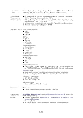 Application
Areas
Professional
Training and
Certifications

Structural Analysis and Design, Bridges, Earthquake and Blast Resistant Analysis
and Design, GIS/RS, Engineering Modeling, Analysis and Computation.
• 01 Week course on Teaching Methodology by Higher Education Commission HEC at Technology Incubation Center UETP.
• 03 Days Training Course on Mathematica by HEC at University of Engineering
and Technology Taxila - UET Taxila.
• Webinar on Use of Applied Element Method by Applied Science International.
• Microsoft Certiﬁed System Engineer - MCSE.

Software Skills Finite Element Analysis:
• Ansys
• CaluliX
• SAP2000
GIS/RS:
• QCAD
• postGIS
• pgRouting
• ARCGIS 9.2
Project Management:
• Gnome Planner
• Task Juggler
• KPlato
• Primavera 3
• MS Project
Computer Aided Design:
• LibreCAD
• AutoCAD
• DIA
• Visio
Computer Programming:
• C, C++, Java, VB.NET, JavaScript, Python, PHP, UNIX shell scripting (including POSIX.2), GNU make, PostgreSQL, MySQL, Scilab, Matlab, Mathematica.
Matlab skill set:
• Linear algebra, Fourier transforms, polynomials, statistics, visualization.
• Toolboxes: Mapping, Partial Diﬀerential Equation, Symbolic, Statistics.
Productivity Applications:
A
• TEX (L TEX, BibTEX).
• LibreOﬃce and MS Oﬃce.
Operating Systems:
• Linux and Microsoft Windows family.
Expertise

Mathematics:
• Applied Mathematics, Calculus, Calculus of Variations.

References
Available to
Contact

Dr. Akhtar Naeem Khan (e-mail: drakhtarnaeem@nwfpuet.edu.pk; phone: +9291-921-6796 (Ext:3091))
• Professor and Chairman, Department of Civil Engineering, University of Engineering and Technology.
Peshawar, Pakistan
Dr. Akhtar Naeem Khan is my graduate supervisor, teacher and mentor.

5 of 6

 