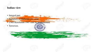 Indian view
• Integral part
• Signature of Maharaja are valid.
• UNO Resolution 1947 cant be implemented.
• Terrorism.
 