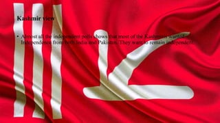 Kashmir view
• Almost all the independent polls shows that most of the Kashmiris wanted
Independence from both India and Pakistan. They want to remain independent.
 
