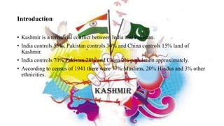 Introduction
• Kashmir is a territorial conflict between India and Pakistan.
• India controls 55%, Pakistan controls 30% and China controls 15% land of
Kashmir.
• India controls 70% Pakistan 28% and China 2% population approximately.
• According to census of 1941 there were 77% Muslims, 20% Hindus and 3% other
ethnicities.
 
