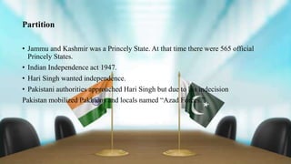 Partition
• Jammu and Kashmir was a Princely State. At that time there were 565 official
Princely States.
• Indian Independence act 1947.
• Hari Singh wanted independence.
• Pakistani authorities approached Hari Singh but due to his indecision
Pakistan mobilized Pakhtons and locals named “Azad Forces.”
 