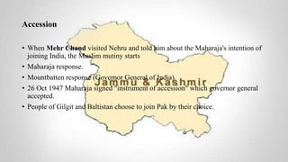 Accession
• When Mehr Chand visited Nehru and told him about the Maharaja's intention of
joining India, the Muslim mutiny starts
• Maharaja response.
• Mountbatten response (Governor General of India).
• 26 Oct 1947 Maharaja signed "instrument of accession" which governor general
accepted.
• People of Gilgit and Baltistan choose to join Pak by their choice.
 