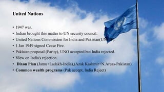 United Nations
• 1947 war.
• Indian brought this matter to UN security council.
• United Nations Commission for India and Pakistan(UNCIP).
• 1 Jan 1949 signed Cease Fire.
• Pakistan proposal (Parity), UNO accepted but India rejected.
• View on India's rejection.
• Dixon Plan (Jamu+Ladakh-India),(Azak Kashmir+N.Areas-Pakistan).
• Common wealth programs (Pak accept, India Reject)
 