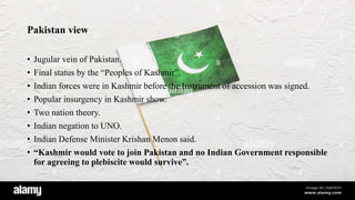 Pakistan view
• Jugular vein of Pakistan.
• Final status by the “Peoples of Kashmir”.
• Indian forces were in Kashmir before the Instrument of accession was signed.
• Popular insurgency in Kashmir show.
• Two nation theory.
• Indian negation to UNO.
• Indian Defense Minister Krishan Menon said.
• “Kashmir would vote to join Pakistan and no Indian Government responsible
for agreeing to plebiscite would survive”.
 