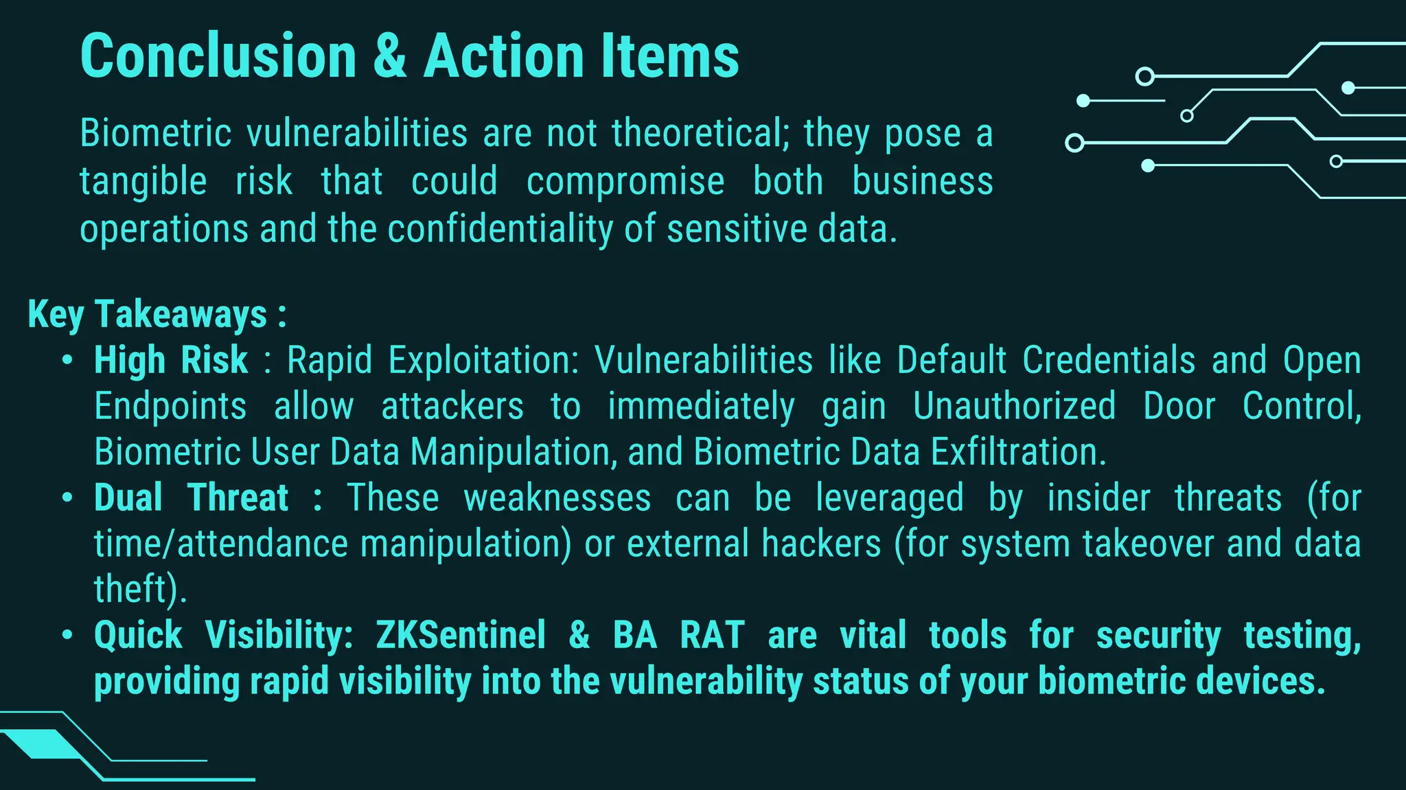 Conclusion & Action Items
Biometric vulnerabilities are not theoretical; they pose a
tangible risk that could compromise both business
operations and the confidentiality of sensitive data.
Key Takeaways :
• High Risk : Rapid Exploitation: Vulnerabilities like Default Credentials and Open
Endpoints allow attackers to immediately gain Unauthorized Door Control,
Biometric User Data Manipulation, and Biometric Data Exfiltration.
• Dual Threat : These weaknesses can be leveraged by insider threats (for
time/attendance manipulation) or external hackers (for system takeover and data
theft).
• Quick Visibility: ZKSentinel & BA RAT are vital tools for security testing,
providing rapid visibility into the vulnerability status of your biometric devices.
 