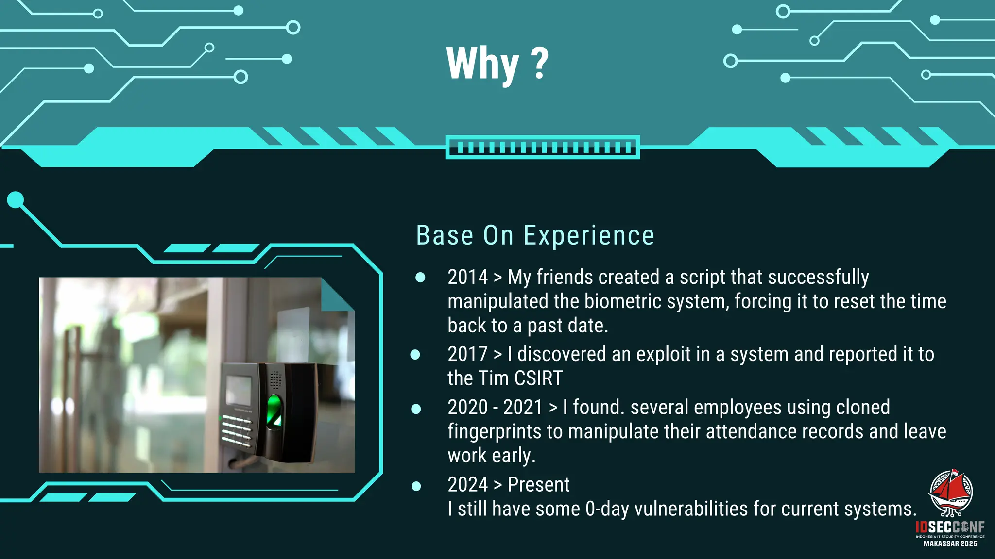 Why ?
Base On Experience
2017 > I discovered an exploit in a system and reported it to
the Tim CSIRT
2014 > My friends created a script that successfully
manipulated the biometric system, forcing it to reset the time
back to a past date.
2020 - 2021 > I found. several employees using cloned
fingerprints to manipulate their attendance records and leave
work early.
2024 > Present
I still have some 0-day vulnerabilities for current systems.
 