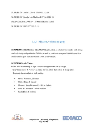 Independent University, Bangladesh
Page 3 of 38
NUMBER OF Denim LOOMS INSTALLED: 56
NUMBER OF Circular knit Machine INSTALLED: 30
PRODUCTION CAPACITY: 28 Million Linear Meters
NUMBER OF EMPLOYEES: 5,181
1.1.3 Mission, vision and goal:
BEXIMCO Textile Mission: BEXIMCO TEXTILE Ltd. is a full service vendor with strong
vertically integrated production facilities as well as creative & analytical capabilities which
clearly sets us apart from most other South Asian vendors.
BEXIMCO Textile Vision:
• Gain market leadership in high value added apparel in USA & Europe.
• Use “Innovation” & “Speed” as prime drivers, rather than cotton & cheap labor.
• Dominate these markets in high quality:
 Men's, Women's , Children
 Shirts ( Dress & Casual )
 Blouses ( formal & casual ) , Skirts, Jackets
 Jeans & Casual non - denim bottoms
 Knitted tops & bottoms
 