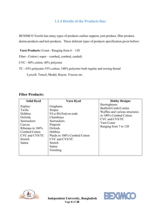 Independent University, Bangladesh
Page 6 of 38
1.1.4 Details of the Products line:
BEXIMCO Textile has many types of products outline suppose yarn product, fiber product,
denim products and knit products. These deferent types of products specification given bellow:
Yarn Products: Count - Ranging from 6 – 120
Fiber - Cotton ( super – combed, combed, carded)
CVC - 60% cotton, 40% polyester
TC - 65% polyester-35% cotton; 100% polyester both regular and sewing thread
Lyocell, Tencel, Modal, Rayon, Viscose etc.
Fiber Products:
Solid Dyed
Poplins
Twills
Dobbies
Oxfords
Seersuckers
Canvas
Ribstops in 100%
Combed Cotton
CVC and CVS/TC
Stretch
Satten
Yarn Dyed
Ginghams
Stripes
Fil-a-fils/End-on-ends
Chambrays
Seersuckers
Pinpoint
Oxfords
Dobbies
Plaids in 100% Combed Cotton
CVC and CVS/TC
Stretch
Satten
Finishing
Dobby Designs
Herringbones
Bedford Cords/Coteles
Waffles and various structures
in 100% Combed Cotton.
CVC and CVS/TC
Yarn Count
Ranging from 7 to 120
 
