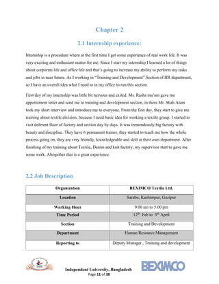 Independent University, Bangladesh
Page 11 of 38
Chapter 2
2.1 Internship experience:
Internship is a procedure where at the first time I get some experience of real work life. It was
very exciting and enthusiast matter for me. Since I start my internship I learned a lot of things
about corporate life and office life and that’s going to increase my ability to perform my tasks
and jobs in near future. As I working in “Training and Development” Section of HR department,
so I have an overall idea what I need to in my office to run this section.
First day of my internship was little bit nervous and exited. Ms. Rasha ma’am gave me
appointment letter and send me to training and development section, in there Mr. Shah Alam
took my short interview and introduce me to everyone. From the first day, they start to give me
training about textile division, because I need basic idea for working a textile group. I started to
visit deferent floor of factory and section day by days. It was tremendously big factory with
beauty and discipline. They have 6 permanent trainer, they started to teach me how the whole
process going on, they are very friendly, knowledgeable and skill at their own department. After
finishing of my training about Textile, Denim and knit factory, my supervisor start to gave me
some work. Altogether that is a great experience.
2.2 Job Description
Organization BEXIMCO Textile Ltd.
Location Sarabo, Kashimpur, Gazipur
Working Hour 9.00 am to 5.00 pm
Time Period 12th
Feb to 9th
April
Section Training and Development
Department Human Resource Management
Reporting to Deputy Manager , Training and development
 